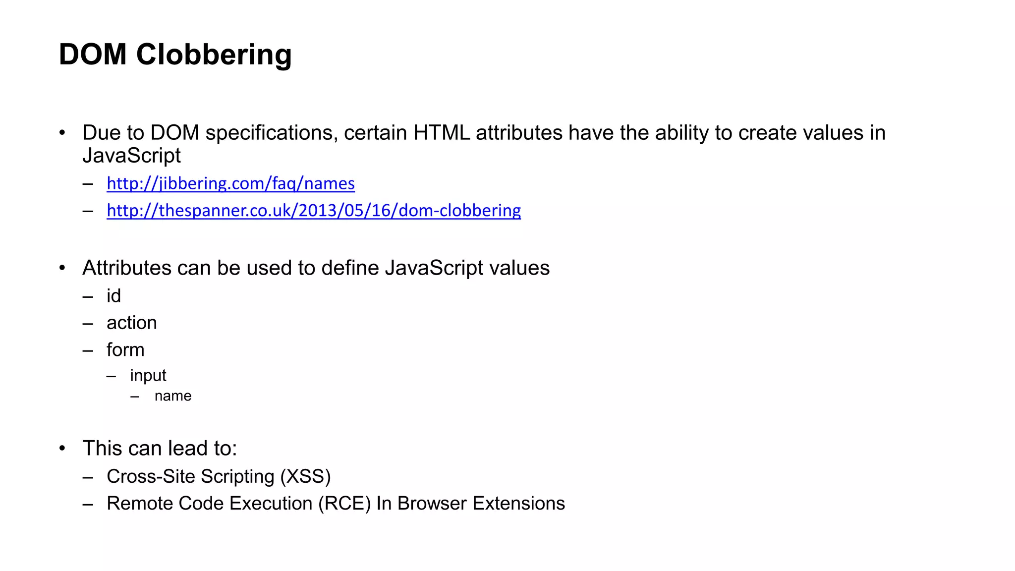 DOM Clobbering
• Due to DOM specifications, certain HTML attributes have the ability to create values in
JavaScript
– http://jibbering.com/faq/names
– http://thespanner.co.uk/2013/05/16/dom-clobbering
• Attributes can be used to define JavaScript values
– id
– action
– form
– input
– name
• This can lead to:
– Cross-Site Scripting (XSS)
– Remote Code Execution (RCE) In Browser Extensions
 