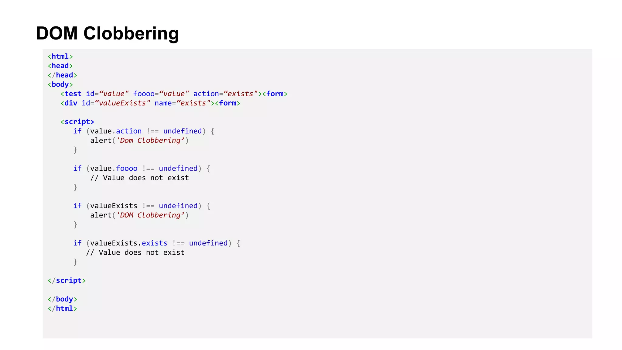 DOM Clobbering
<html>
<head>
</head>
<body>
<test id=“value" foooo=“value" action=“exists"><form>
<div id=“valueExists" name=“exists"><form>
<script>
if (value.action !== undefined) {
alert('Dom Clobbering’)
}
if (value.foooo !== undefined) {
// Value does not exist
}
if (valueExists !== undefined) {
alert('DOM Clobbering’)
}
if (valueExists.exists !== undefined) {
// Value does not exist
}
</script>
</body>
</html>
 