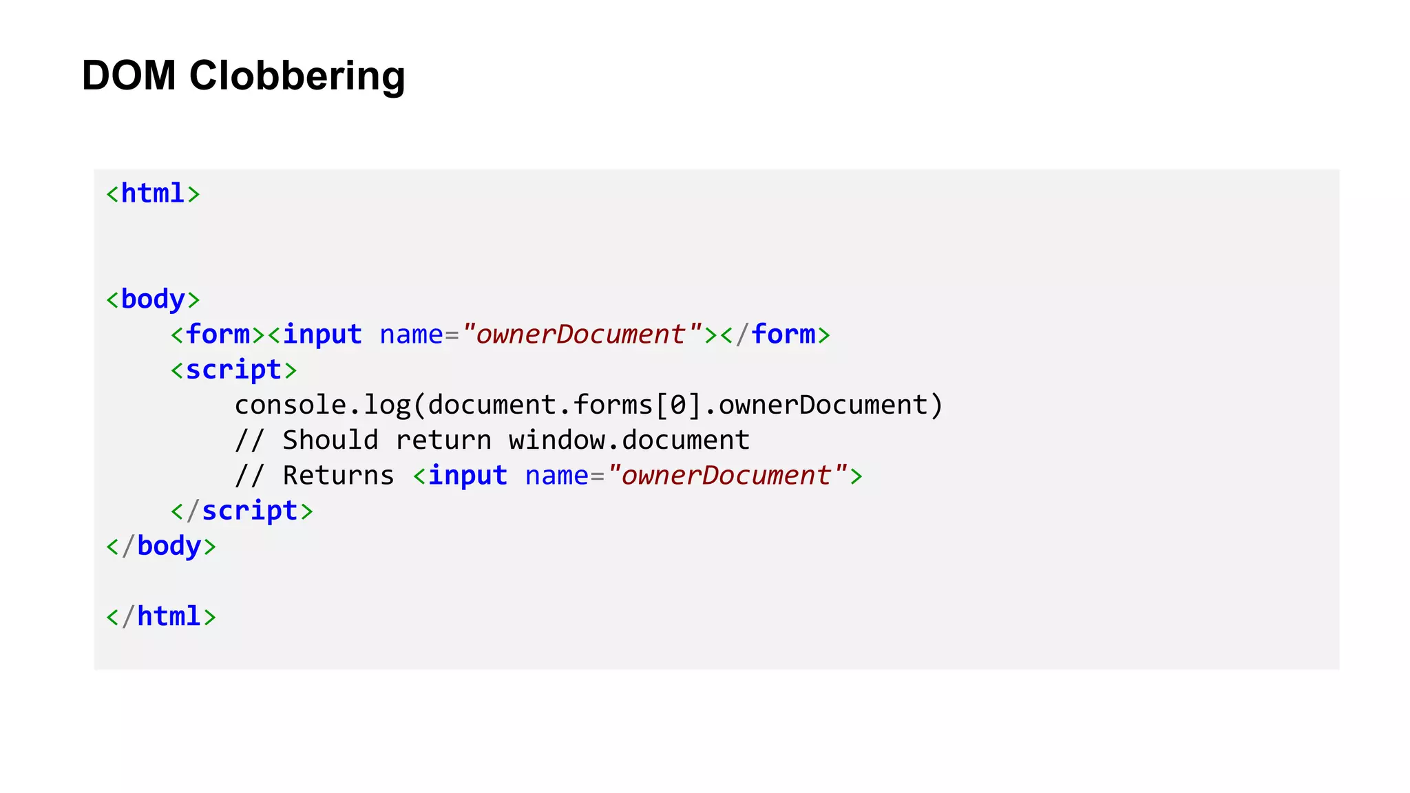 DOM Clobbering
<html>
<body>
<form><input name="ownerDocument"></form>
<script>
console.log(document.forms[0].ownerDocument)
// Should return window.document
// Returns <input name="ownerDocument">
</script>
</body>
</html>
 