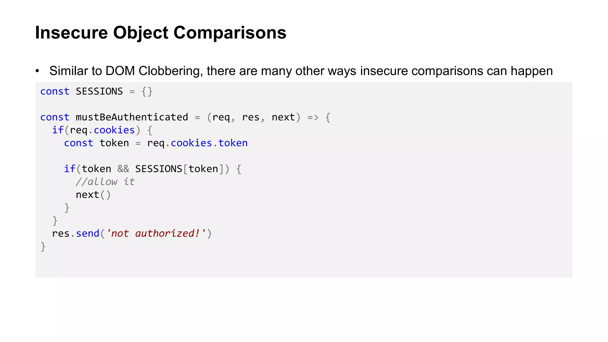 Insecure Object Comparisons
• Similar to DOM Clobbering, there are many other ways insecure comparisons can happen
const SESSIONS = {}
const mustBeAuthenticated = (req, res, next) => {
if(req.cookies) {
const token = req.cookies.token
if(token && SESSIONS[token]) {
//allow it
next()
}
}
res.send('not authorized!')
}
 