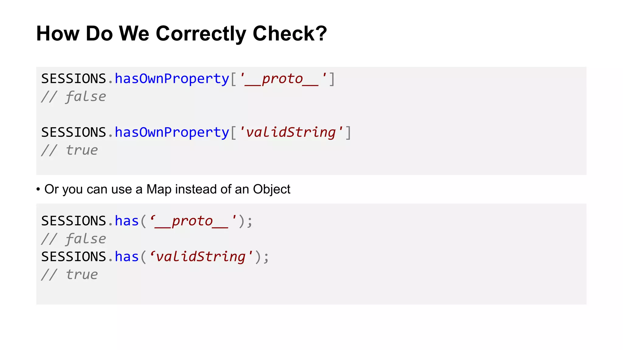 How Do We Correctly Check?
• Or you can use a Map instead of an Object
SESSIONS.hasOwnProperty['__proto__']
// false
SESSIONS.hasOwnProperty['validString']
// true
SESSIONS.has(‘__proto__');
// false
SESSIONS.has(‘validString');
// true
 