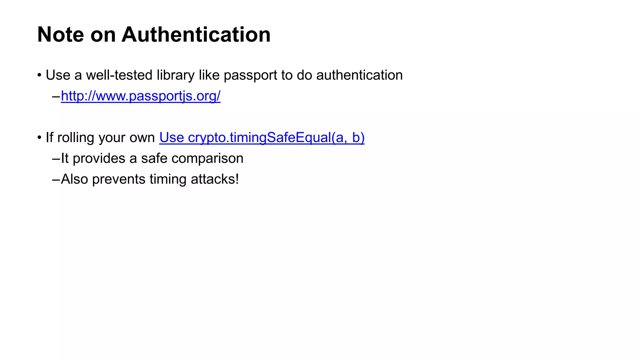 Note on Authentication
• Use a well-tested library like passport to do authentication
–http://www.passportjs.org/
• If rolling your own Use crypto.timingSafeEqual(a, b)
–It provides a safe comparison
–Also prevents timing attacks!
 