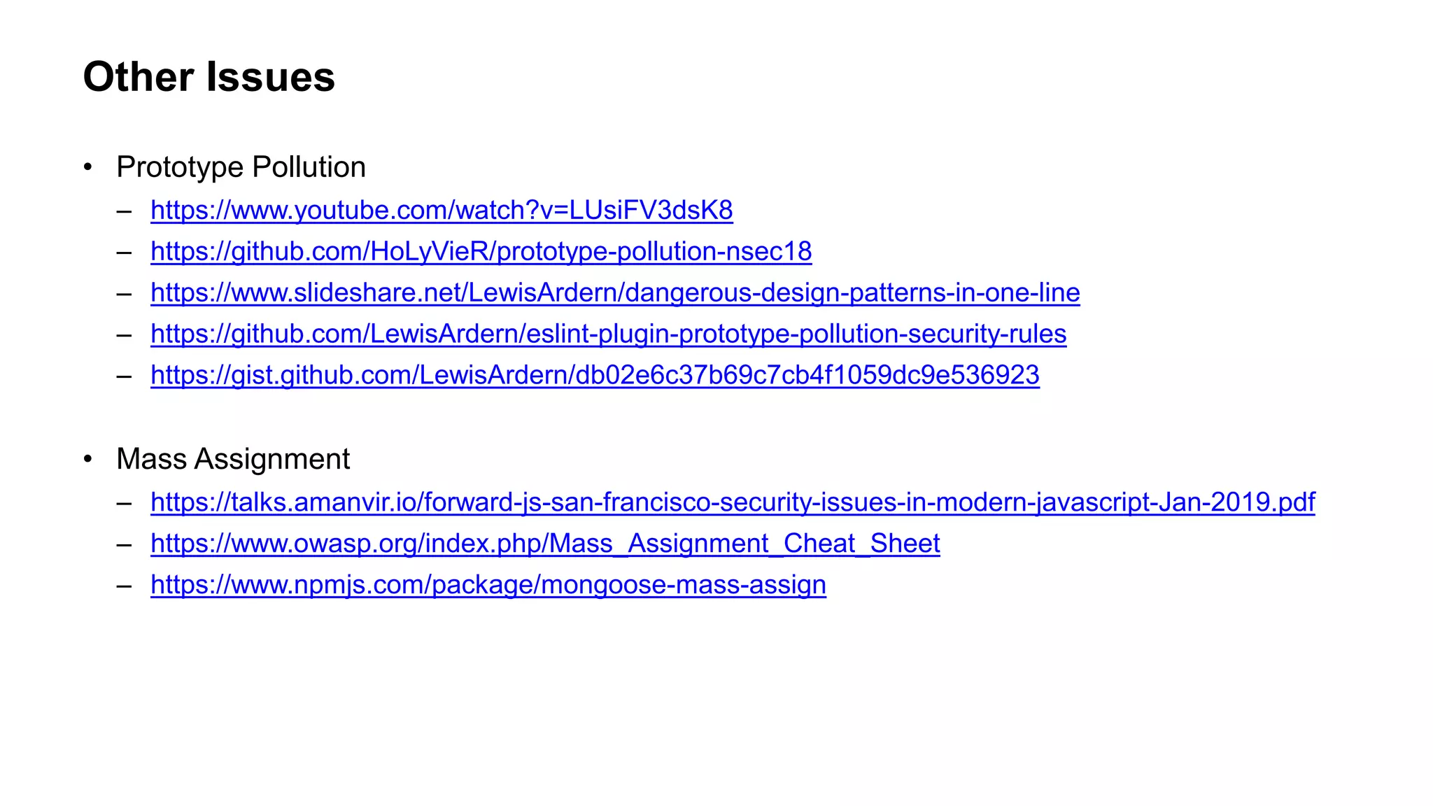 Other Issues
• Prototype Pollution
– https://www.youtube.com/watch?v=LUsiFV3dsK8
– https://github.com/HoLyVieR/prototype-pollution-nsec18
– https://www.slideshare.net/LewisArdern/dangerous-design-patterns-in-one-line
– https://github.com/LewisArdern/eslint-plugin-prototype-pollution-security-rules
– https://gist.github.com/LewisArdern/db02e6c37b69c7cb4f1059dc9e536923
• Mass Assignment
– https://talks.amanvir.io/forward-js-san-francisco-security-issues-in-modern-javascript-Jan-2019.pdf
– https://www.owasp.org/index.php/Mass_Assignment_Cheat_Sheet
– https://www.npmjs.com/package/mongoose-mass-assign
 