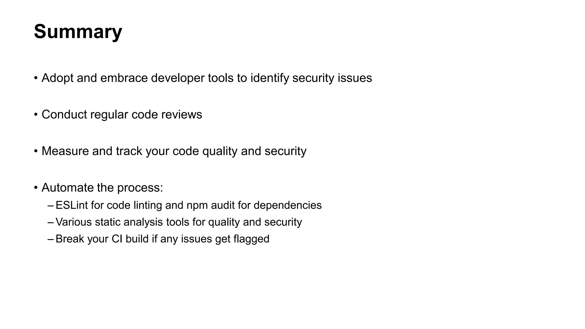 Summary
• Adopt and embrace developer tools to identify security issues
• Conduct regular code reviews
• Measure and track your code quality and security
• Automate the process:
– ESLint for code linting and npm audit for dependencies
– Various static analysis tools for quality and security
– Break your CI build if any issues get flagged
 
