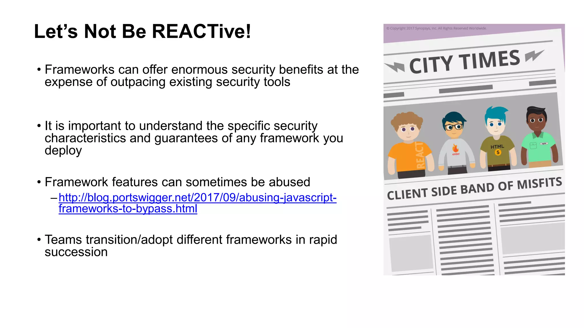 Let’s Not Be REACTive!
• Frameworks can offer enormous security benefits at the
expense of outpacing existing security tools
• It is important to understand the specific security
characteristics and guarantees of any framework you
deploy
• Framework features can sometimes be abused
–http://blog.portswigger.net/2017/09/abusing-javascript-
frameworks-to-bypass.html
• Teams transition/adopt different frameworks in rapid
succession
 