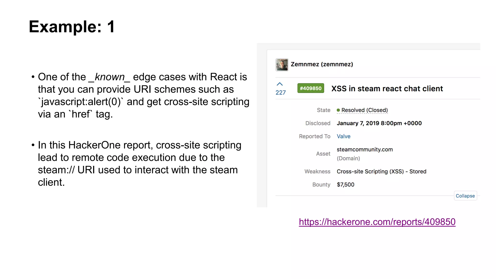 Example: 1
• One of the _known_ edge cases with React is
that you can provide URI schemes such as
`javascript:alert(0)` and get cross-site scripting
via an `href` tag.
• In this HackerOne report, cross-site scripting
lead to remote code execution due to the
steam:// URI used to interact with the steam
client.
https://hackerone.com/reports/409850
 