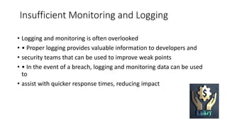 Insufficient Monitoring and Logging
• Logging and monitoring is often overlooked
• • Proper logging provides valuable information to developers and
• security teams that can be used to improve weak points
• • In the event of a breach, logging and monitoring data can be used
to
• assist with quicker response times, reducing impact
 