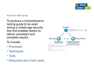 
Aim of the MST Guide 
 
To produce a comprehensive
testing guide to be used
during a mobile app security
test that enables testers to
deliver consistent and
complete results.

To include:

• Processes

• Techniques

• Tools 

• Exhaustive set of test cases
 