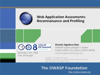 Web Application Assesments:
Reconnaisance and Profiling

November 6th, 2008
Faro (Portugal)‫‏‬

Vicente Aguilera Díaz
OWASP Spain Chapter Leader
CISA,CISSP,ITIL,CEH|I,OPST,OPSA
vicente.aguilera@owasp.org
Copyright © The OWASP Foundation
Permission is granted to copy, distribute and/or modify this document
under the terms of the OWASP License.

The OWASP Foundation
http://www.owasp.org

 