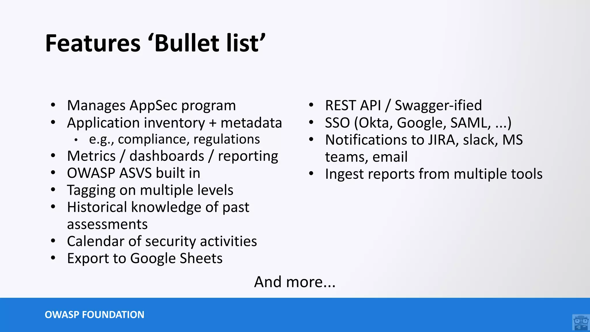 OWASP FOUNDATION
Features ‘Bullet list’
• Manages AppSec program
• Application inventory + metadata
• e.g., compliance, regulations
• Metrics / dashboards / reporting
• OWASP ASVS built in
• Tagging on multiple levels
• Historical knowledge of past
assessments
• Calendar of security activities
• Export to Google Sheets
• REST API / Swagger-ified
• SSO (Okta, Google, SAML, ...)
• Notifications to JIRA, slack, MS
teams, email
• Ingest reports from multiple tools
And more...
 