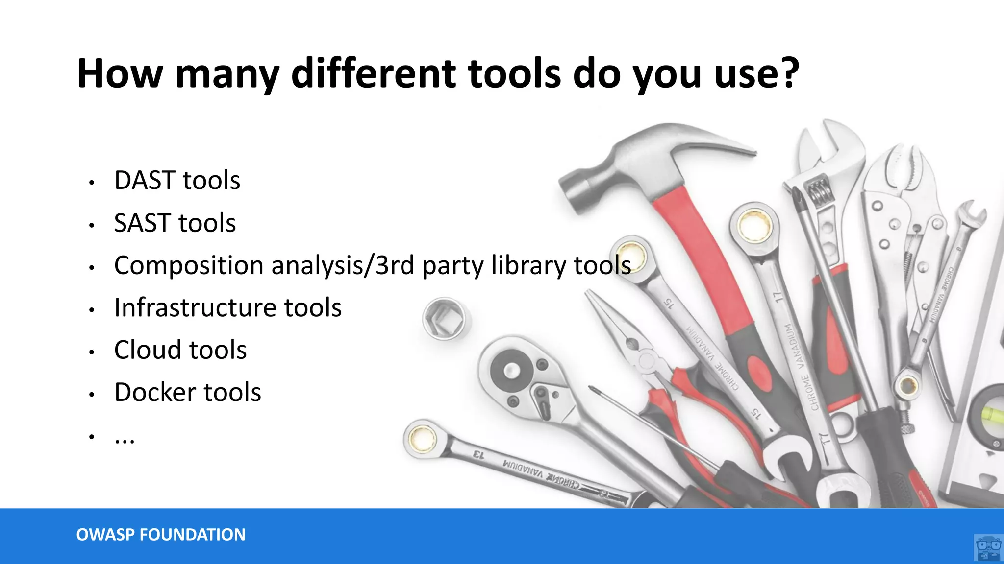 OWASP FOUNDATION
How many different tools do you use?
• DAST tools
• SAST tools
• Composition analysis/3rd party library tools
• Infrastructure tools
• Cloud tools
• Docker tools
• ...
 