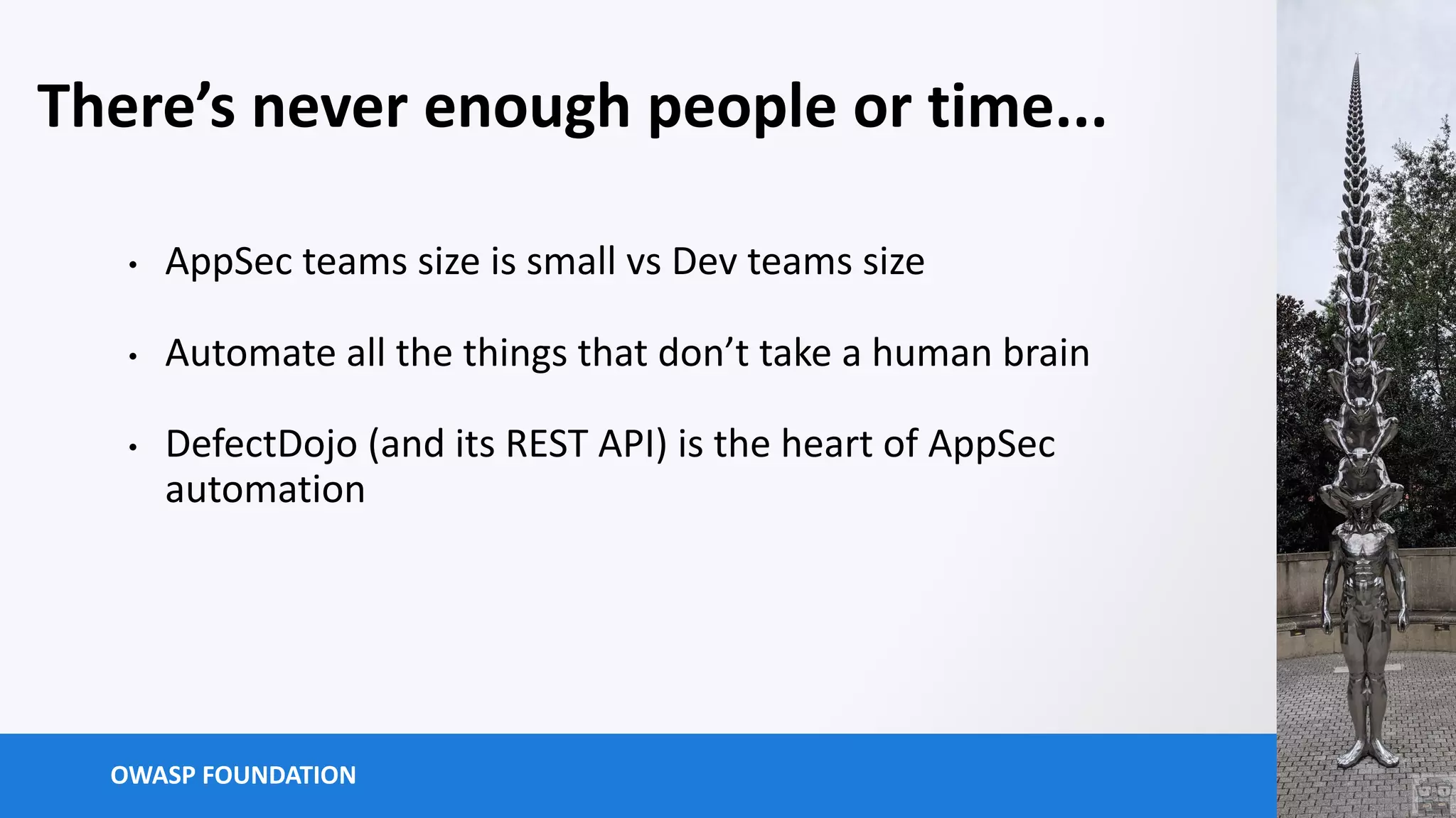 OWASP FOUNDATION
There’s never enough people or time...
• AppSec teams size is small vs Dev teams size
• Automate all the things that don’t take a human brain
• DefectDojo (and its REST API) is the heart of AppSec
automation
 