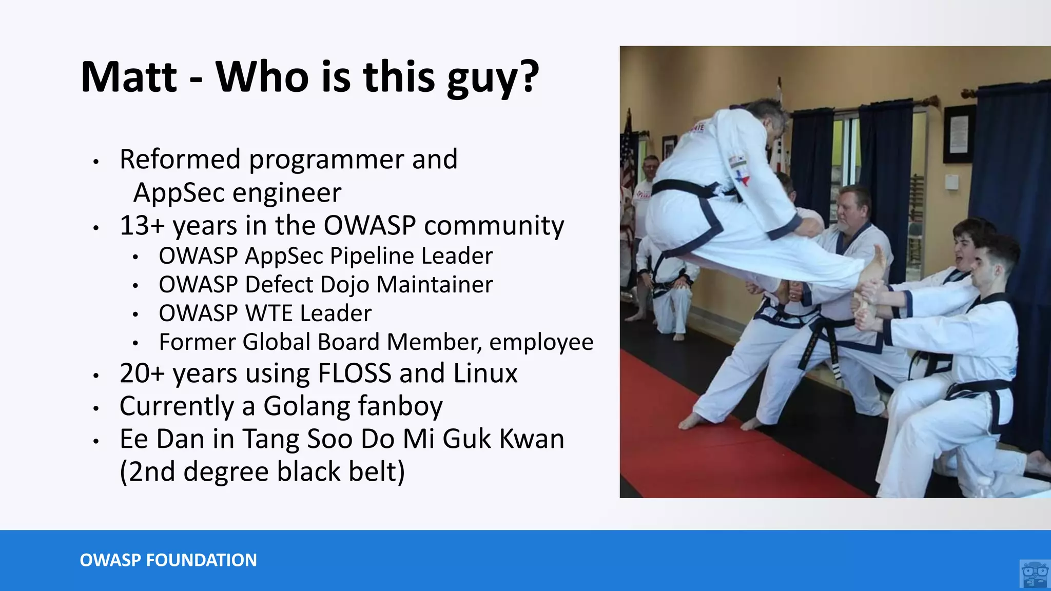 OWASP FOUNDATION
Matt - Who is this guy?
• Reformed programmer and
AppSec engineer
• 13+ years in the OWASP community
• OWASP AppSec Pipeline Leader
• OWASP Defect Dojo Maintainer
• OWASP WTE Leader
• Former Global Board Member, employee
• 20+ years using FLOSS and Linux
• Currently a Golang fanboy
• Ee Dan in Tang Soo Do Mi Guk Kwan
(2nd degree black belt)
 