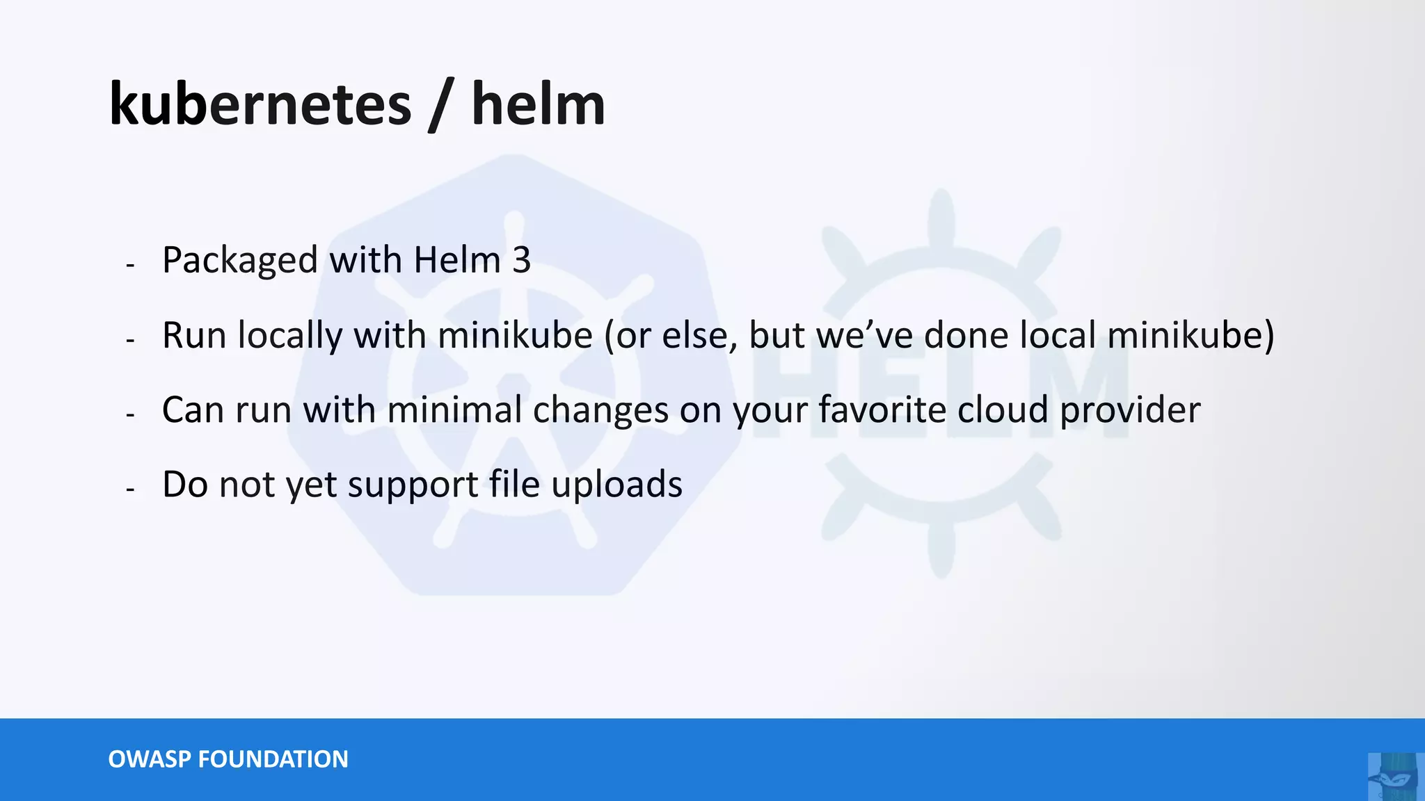 OWASP FOUNDATION
kubernetes / helm
- Packaged with Helm 3
- Run locally with minikube (or else, but we’ve done local minikube)
- Can run with minimal changes on your favorite cloud provider
- Do not yet support file uploads
 