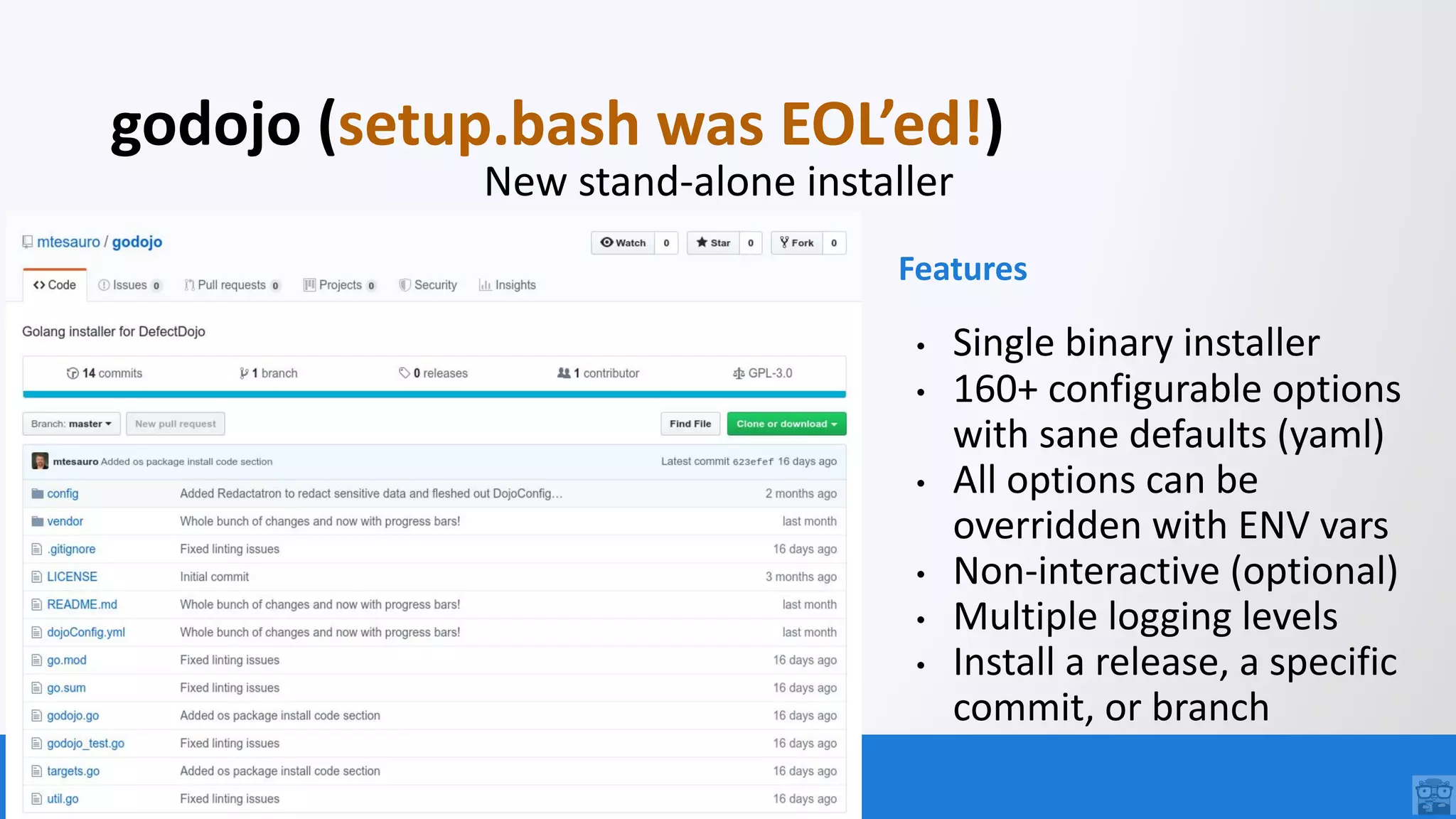 OWASP FOUNDATION
godojo (setup.bash was EOL’ed!)
New stand-alone installer
Features
• Single binary installer
• 160+ configurable options
with sane defaults (yaml)
• All options can be
overridden with ENV vars
• Non-interactive (optional)
• Multiple logging levels
• Install a release, a specific
commit, or branch
 