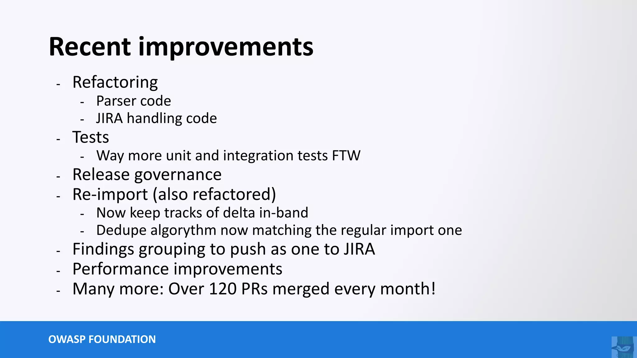OWASP FOUNDATION
Recent improvements
- Refactoring
- Parser code
- JIRA handling code
- Tests
- Way more unit and integration tests FTW
- Release governance
- Re-import (also refactored)
- Now keep tracks of delta in-band
- Dedupe algorythm now matching the regular import one
- Findings grouping to push as one to JIRA
- Performance improvements
- Many more: Over 120 PRs merged every month!
 
