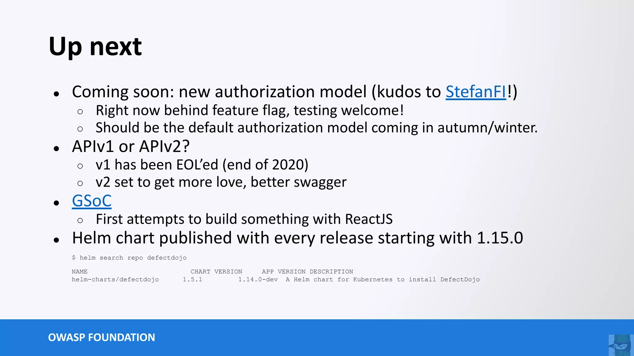 OWASP FOUNDATION
Up next
● Coming soon: new authorization model (kudos to StefanFI!)
○ Right now behind feature flag, testing welcome!
○ Should be the default authorization model coming in autumn/winter.
● APIv1 or APIv2?
○ v1 has been EOL’ed (end of 2020)
○ v2 set to get more love, better swagger
● GSoC
○ First attempts to build something with ReactJS
● Helm chart published with every release starting with 1.15.0
$ helm search repo defectdojo
NAME CHART VERSION APP VERSION DESCRIPTION
helm-charts/defectdojo 1.5.1 1.14.0-dev A Helm chart for Kubernetes to install DefectDojo
 
