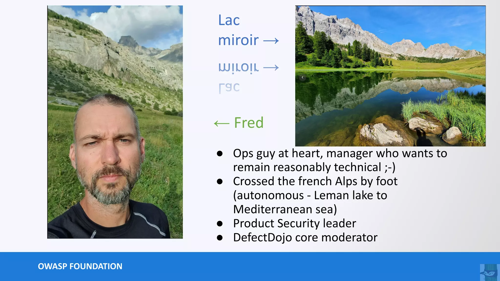 OWASP FOUNDATION
● Ops guy at heart, manager who wants to
remain reasonably technical ;-)
● Crossed the french Alps by foot
(autonomous - Leman lake to
Mediterranean sea)
● Product Security leader
● DefectDojo core moderator
← Fred
Lac
miroir →
 