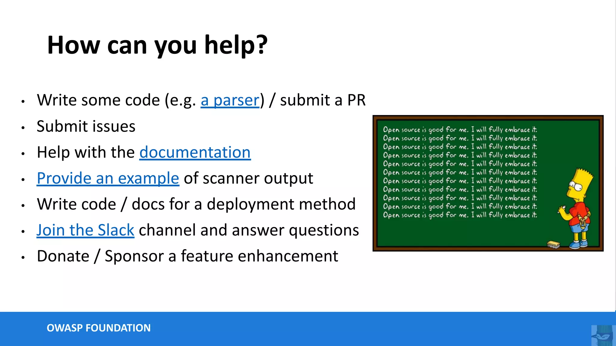 OWASP FOUNDATION
How can you help?
• Write some code (e.g. a parser) / submit a PR
• Submit issues
• Help with the documentation
• Provide an example of scanner output
• Write code / docs for a deployment method
• Join the Slack channel and answer questions
• Donate / Sponsor a feature enhancement
 
