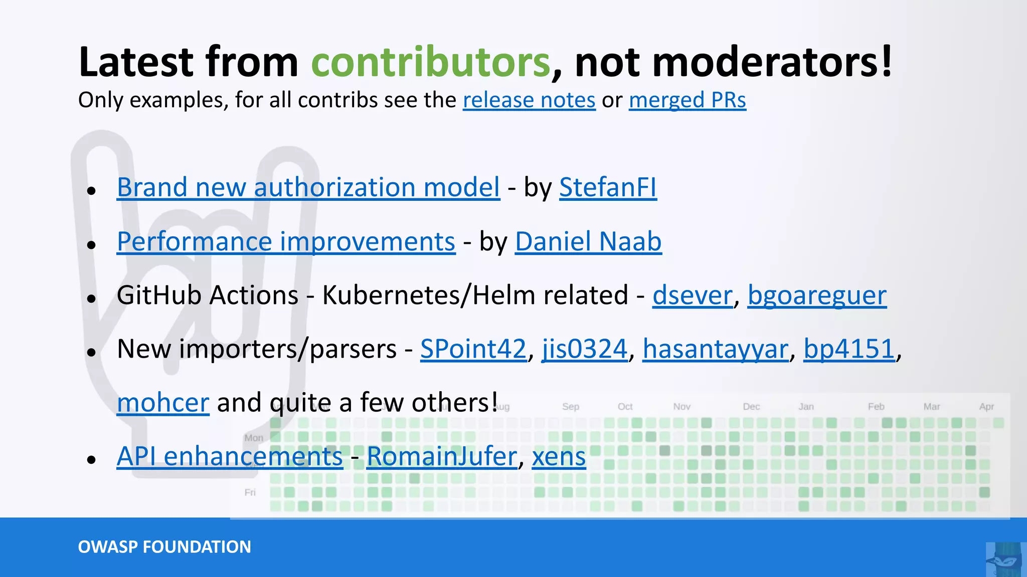 OWASP FOUNDATION
Latest from contributors, not moderators!
Only examples, for all contribs see the release notes or merged PRs
● Brand new authorization model - by StefanFI
● Performance improvements - by Daniel Naab
● GitHub Actions - Kubernetes/Helm related - dsever, bgoareguer
● New importers/parsers - SPoint42, jis0324, hasantayyar, bp4151,
mohcer and quite a few others!
● API enhancements - RomainJufer, xens
 