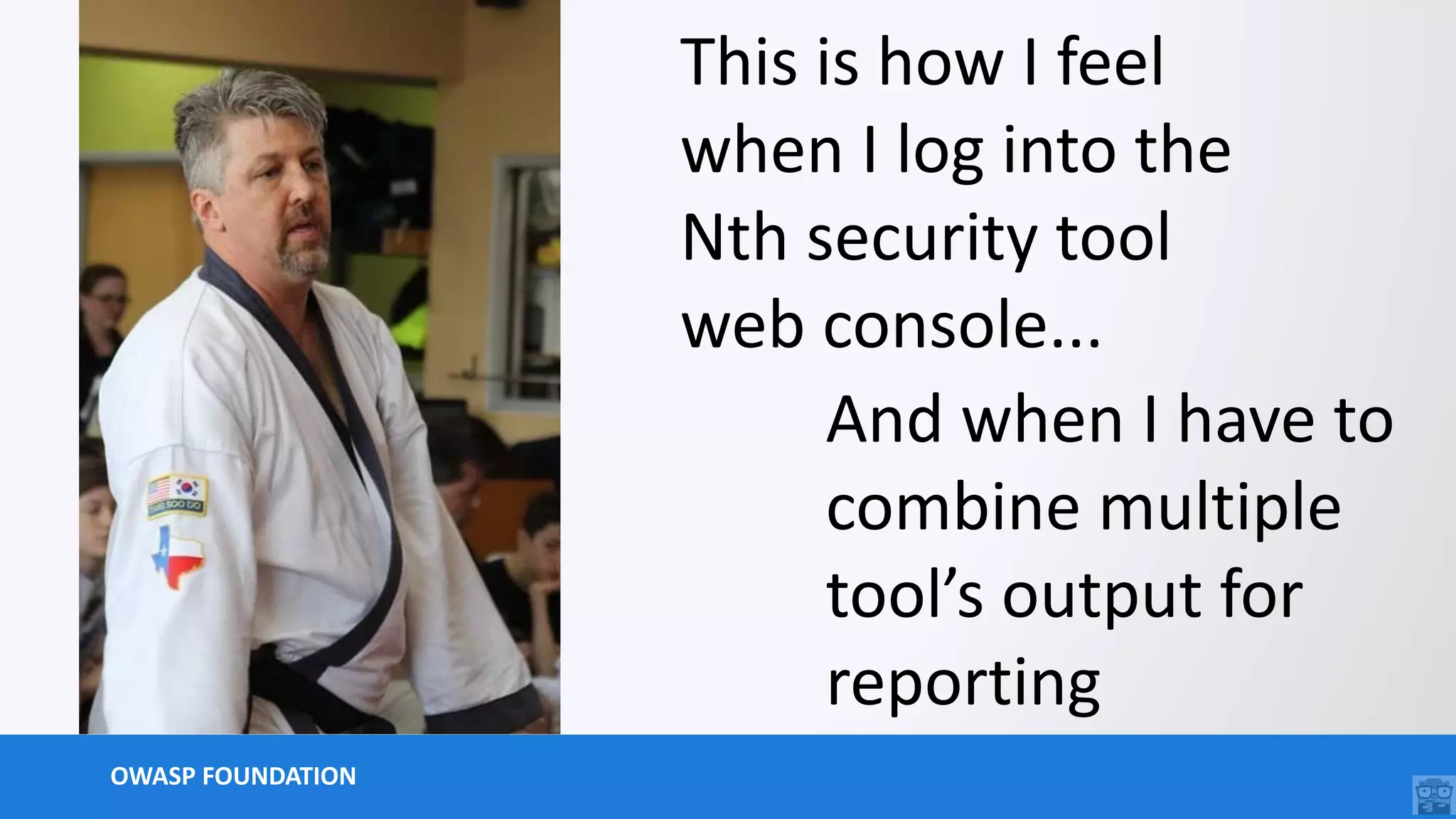 OWASP FOUNDATION
This is how I feel
when I log into the
Nth security tool
web console...
And when I have to
combine multiple
tool’s output for
reporting
 