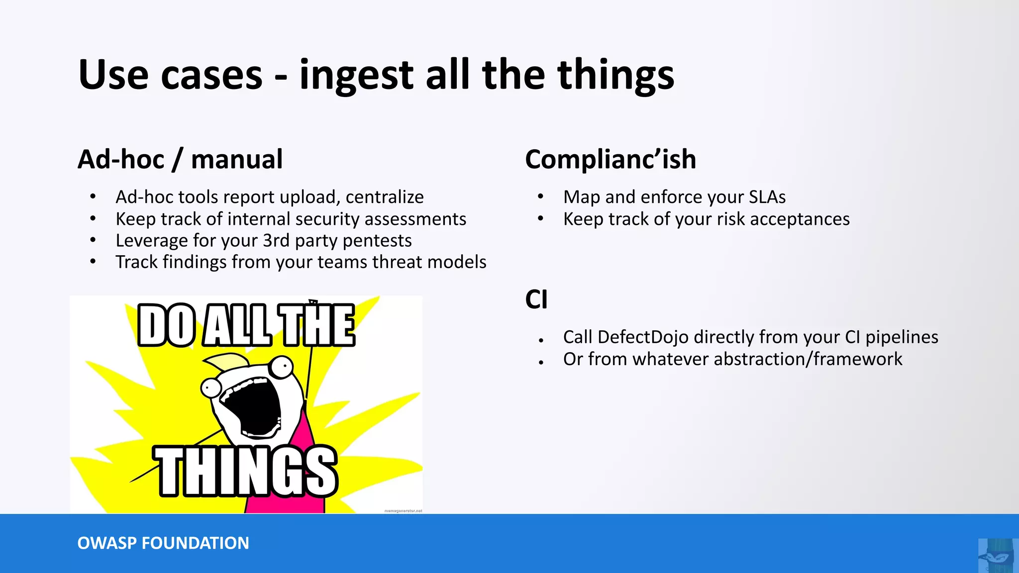 OWASP FOUNDATION
Use cases - ingest all the things
Ad-hoc / manual
• Ad-hoc tools report upload, centralize
• Keep track of internal security assessments
• Leverage for your 3rd party pentests
• Track findings from your teams threat models
Complianc’ish
• Map and enforce your SLAs
• Keep track of your risk acceptances
CI
● Call DefectDojo directly from your CI pipelines
● Or from whatever abstraction/framework
 