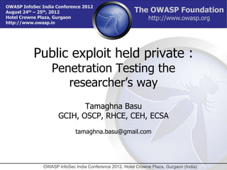 OWASP InfoSec India Conference 2012
August 24th – 25th, 2012                                 The OWASP Foundation
Hotel Crowne Plaza, Gurgaon                                     http://www.owasp.org
http://www.owasp.in




           Public exploit held private :
                  Penetration Testing the
                     researcher’s way
                             Tamaghna Basu
                      GCIH, OSCP, RHCE, CEH, ECSA
                              tamaghna.basu@gmail.com




               OWASP InfoSec India Conference 2012. Hotel Crowne Plaza, Gurgaon (India)
 