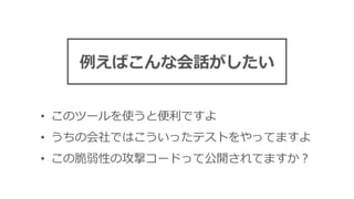 • このツールを使うと便利ですよ
• うちの会社ではこういったテストをやってますよ
• この脆弱性の攻撃コードって公開されてますか？
例えばこんな会話がしたい
 