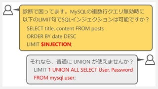 LIMIT 1 UNION ALL SELECT User, Password
FROM mysql.user;
診断で困ってます。MySQLの複数行クエリ無効時に
以下のLIMIT句でSQLインジェクションは可能ですか？
SELECT title, content FROM posts
ORDER BY date DESC
LIMIT $INJECTION;
それなら、普通に UNION が使えませんか？
 