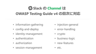 • information-gathering • injection-general
• config-and-deploy • error-handling
• identity-management • crypto
• authentication • business-logic
• authorization • new-features
• session-management • etc.
Slack の Channel は
OWASP Testing Guide v4 の目次に対応
 