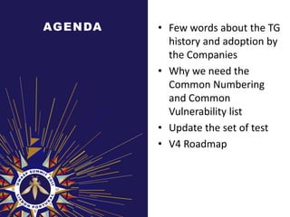 AG E N DA   • Few words about the TG
              history and adoption by
              the Companies
            • Why we need the
              Common Numbering
              and Common
              Vulnerability list
            • Update the set of test
            • V4 Roadmap
 