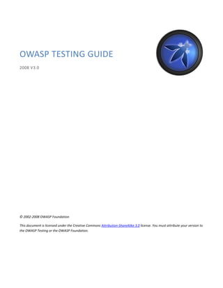 OWASP TESTING GUIDE
2008 V3.0




© 2002-2008 OWASP Foundation

This document is licensed under the Creative Commons Attribution-ShareAlike 3.0 license. You must attribute your version to
the OWASP Testing or the OWASP Foundation.
 