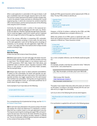 99
When a web application is vulnerable to this type of attack, it will
pass unvalidated input sent through requests back to the client.
The common modus operandi of the attack includes a design step,
in which the attacker creates and tests an offending URI, a social
engineering step, in which she convinces her victims to load this
URI on their browsers, and the eventual execution of the offending
code using the victim’s browser.
Commonly the attacker’s code is written in the Javascript lan-
guage, but other scripting languages are also used, e.g., Action-
Script and VBScript. Attackers typically leverage these vulnerabil-
ities to install key loggers, steal victim cookies, perform clipboard
theft, and change the content of the page (e.g., download links).
One of the primary difficulties in preventing XSS vulnerabili-
ties is proper character encoding. In some cases, the web server
or the web application could not be filtering some encodings of
characters, so, for example, the web application might filter out
“<script>”, but might not filter %3cscript%3e which simply includes
another encoding of tags.
How to Test
Black Box testing
A black-box test will include at least three phases:
[1] Detect input vectors. For each web page, the tester must de-
termine all the web application’s user-defined variables and how
to input them. This includes hidden or non-obvious inputs such
as HTTP parameters, POST data, hidden form field values, and
predefined radio or selection values. Typically in-browser HTML
editors or web proxies are used to view these hidden variables.
See the example below.
[2] Analyze each input vector to detect potential vulnerabilities.
To detect an XSS vulnerability, the tester will typically use spe-
cially crafted input data with each input vector. Such input data is
typically harmless, but trigger responses from the web browser
that manifests the vulnerability. Testing data can be generated by
using a web application fuzzer, an automated predefined list of
known attack strings, or manually.
Some example of such input data are the following:
For a comprehensive list of potential test strings, see the XSS Fil-
ter Evasion Cheat Sheet.
[3] For each test input attempted in the previous phase, the tester
will analyze the result and determine if it represents a vulnera-
bility that has a realistic impact on the web application’s security.
This requires examining the resulting web page HTML and search-
ing for the test input. Once found, the tester identifies any special
characters that were not properly encoded, replaced, or filtered
out. The set of vulnerable unfiltered special characters will depend
on the context of that section of HTML.
Ideally all HTML special characters will be replaced with HTML en-
tities. The key HTML entities to identify are:
However, a full list of entities is defined by the HTML and XML
specifications. Wikipedia has a complete reference [1].
Within the context of an HTML action or JavaScript code, a dif-
ferent set of special characters will need to be escaped, encoded,
replaced, or filtered out. These characters include:
For a more complete reference, see the Mozilla JavaScript guide.
[2]
Example 1
For example, consider a site that has a welcome notice “ Welcome
%username% “ and a download link.
The tester must suspect that every data entry point can result in
an XSS attack. To analyze it, the tester will play with the user vari-
able and try to trigger the vulnerability.
Let’s try to click on the following link and see what happens:
If no sanitization is applied this will result in the following popup:
Web Application Penetration Testing
<script>alert(123)</script>
“><script>alert(document.cookie)</script>
> (greater than)
< (less than)
& (ampersand)
‘ (apostrophe or single quote)
“ (double quote)
n (new line)
r (carriage return)
’ (apostrophe or single quote)
” (double quote)
 (backslash)
uXXXX (unicode values)
http://example.com/index.php?user=<script>alert(123)</
script>
 