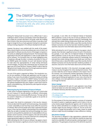 9
Testing Guide Introduction
11
The OWASP Testing Project has been in development
for many years. The aim of the project is to help people
understand the what, why, when, where, and how of
testing web applications.
2
Writing the Testing Guide has proven to be a difficult task. It was a
challenge to obtain consensus and develop content that allowed peo-
ple to apply the concepts described in the guide, while also enabling
them to work in theirownenvironmentandculture.Itwasalsoachal-
lenge to change the focus of web application testing from penetration
testing to testing integrated in the software development life cycle.
However, the group is very satisfied with the results of the project.
Many industry experts and security professionals, some of whom are
responsible for software security at some of the largest companies in
the world, are validating the testing framework. This framework helps
organizations test their web applications in order to build reliable and
secure software. The framework does not simply highlighting areas
of weakness, although the latter is certainly a by product of many of
the OWASP guides and checklists. As such, hard decisions had top
be made about the appropriateness of certain testing techniques
and technologies. The group fully understands that not everyone will
agree upon all of these decisions. However, OWASP is able to take the
high ground and change culture over time through awareness and ed-
ucation based on consensus and experience.
The rest of this guide is organized as follows: This introduction cov-
ers the pre-requisites of testing web applications and the scope of
testing. It also covers the principles of successful testing and testing
techniques. Chapter 3 presents the OWASP Testing Framework and
explains its techniques and tasks in relation to the various phases of
the software development life cycle. Chapter 4 covers how to test for
specific vulnerabilities (e.g., SQL Injection) by code inspection and pen-
etration testing.
Measuring Security: the Economics of Insecure Software
A basic tenet of software engineering is that you can’t control what
you can’t measure [1]. Security testing is no different. Unfortunately,
measuring security is a notoriously difficult process. This topic will not
be covered in detail here, as it would take a guide on its own (for an
introduction, see [2]).
One aspect that should be emphasized is that security measure-
ments are about both the specific technical issues (e.g., how prevalent
a certain vulnerability is) and how these issues affect the economics
of software. Most technical people will at least understand the basic
issues,ortheymayhaveadeeperunderstandingofthevulnerabilities.
Sadly, few are able to translate that technical knowledge into mone-
tary terms and quantify the potential cost of vulnerabilities to the ap-
plication owner’s business. Until this happens, CIOs will not be able to
develop an accurate return on security investment and, subsequently,
assign appropriate budgets for software security.
While estimating the cost of insecure software may appear a daunt-
ing task, there has been a significant amount of work in this direction.
The OWASP Testing Project
For example, in June 2002, the US National Institute of Standards
(NIST) published a survey on the cost of insecure software to the US
economy due to inadequate software testing [3]. Interestingly, they
estimate that a better testing infrastructure would save more than a
thirdofthesecosts,orabout$22billionayear.Morerecently,thelinks
between economics and security have been studied by academic re-
searchers. See [4] for more information about some of these efforts.
While estimating the cost of insecure software may appear a daunt-
ing task, there has been a significant amount of work in this direction.
For example, in June 2002, the US National Institute of Standards
(NIST) published a survey on the cost of insecure software to the US
economy due to inadequate software testing [3]. Interestingly, they
estimate that a better testing infrastructure would save more than a
thirdofthesecosts,orabout$22billionayear.Morerecently,thelinks
between economics and security have been studied by academic re-
searchers. See [4] for more information about some of these efforts.
The framework described in this document encourages people to
measure security throughout the entire development process. They
can then relate the cost of insecure software to the impact it has on
the business, and consequently develop appropriate business pro-
cesses and assign resources to manage the risk. Remember that
measuring and testing web applications is even more critical than for
other software, since web applications are exposed to millions of us-
ers through the Internet.
What is Testing?
During the development life cycle of a web application many things
need to be tested, but what does testing actually mean? The Merri-
am-Webster Dictionary describes testing as:
• To put to test or proof.
• To undergo a test.
• To be assigned a standing or evaluation based on tests.
For the purposes of this document testing is a process of comparing
the state of a system or application against a set of criteria. In the se-
curity industry people frequently test against a set of mental criteria
that are neither well defined nor complete. As a result of this, many
outsiders regard security testing as a black art. The aim of this doc-
ument is to change that perception and to make it easier for people
without in-depth security knowledge to make a difference in testing.
Why Perform Testing?
This document is designed to help organizations understand what
comprises a testing program, and to help them identify the steps that
need to be undertaken to build and operate a testing program on web
applications. The guide gives a broad view of the elements required to
 