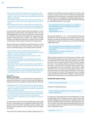 109
• Inband: data is extracted using the same channel that is used
to inject the SQL code. This is the most straightforward kind of
attack, in which the retrieved data is presented directly in the
application web page.
• Out-of-band: data is retrieved using a different channel (e.g., an
email with the results of the query is generated and sent to the
tester).
• Inferential or Blind: there is no actual transfer of data, but the
tester is able to reconstruct the information by sending particular
requests and observing the resulting behavior of the DB Server.
A successful SQL Injection attack requires the attacker to craft a
syntactically correct SQL Query. If the application returns an error
message generated by an incorrect query, then it may be easier
for an attacker to reconstruct the logic of the original query and,
therefore, understand how to perform the injection correctly.
However, if the application hides the error details, then the tester
must be able to reverse engineer the logic of the original query.
About the techniques to exploit SQL injection flaws there are five
commons techniques. Also those techniques sometimes can be
used in a combined way (e.g. union operator and out-of-band):
• Union Operator: can be used when the SQL injection flaw
happens in a SELECT statement, making it possible to combine
two queries into a single result or result set.
• Boolean: use Boolean condition(s) to verify whether certain
conditions are true or false.
• Error based: this technique forces the database to generate
an error, giving the attacker or tester information upon which to
refine their injection.
• Out-of-band: technique used to retrieve data using a different
channel (e.g., make a HTTP connection to send the results to a
web server).
•Timedelay:usedatabasecommands(e.g.sleep)todelayanswers
in conditional queries. It useful when attacker doesn’t have some
kind of answer (result, output, or error) from the application.
How to Test
Detection Techniques
The first step in this test is to understand when the application in-
teracts with a DB Server in order to access some data. Typical ex-
amples of cases when an application needs to talk to a DB include:
• Authentication forms: when authentication is performed using
a web form, chances are that the user credentials are checked
against a database that contains all usernames and passwords
(or, better, password hashes).
• Search engines: the string submitted by the user could be used
in a SQL query that extracts all relevant records from a database.
• E-Commerce sites: the products and their characteristics
(price, description, availability, etc) are very likely to be stored in
a database.
The tester has to make a list of all input fields whose values could
be used in crafting a SQL query, including the hidden fields of POST
requests and then test them separately, trying to interfere with
the query and to generate an error. Consider also HTTP headers
and Cookies.
The very first test usually consists of adding a single quote (‘) or a
semicolon (;) to the field or parameter under test. The first is used
in SQL as a string terminator and, if not filtered by the application,
would lead to an incorrect query. The second is used to end a SQL
statement and, if it is not filtered, it is also likely to generate an er-
ror. The output of a vulnerable field might resemble the following
(on a Microsoft SQL Server, in this case):
Also comment delimiters (-- or /* */, etc) and other SQL keywords
like ‘AND’ and ‘OR’ can be used to try to modify the query. A very
simple but sometimes still effective technique is simply to insert
a string where a number is expected, as an error like the following
might be generated:
Monitor all the responses from the web server and have a look
at the HTML/javascript source code. Sometimes the error is pres-
ent inside them but for some reason (e.g. javascript error, HTML
comments, etc) is not presented to the user. A full error message,
like those in the examples, provides a wealth of information to
the tester in order to mount a successful injection attack. How-
ever, applications often do not provide so much detail: a simple
‘500 Server Error’ or a custom error page might be issued, mean-
ing that we need to use blind injection techniques. In any case, it
is very important to test each field separately: only one variable
must vary while all the other remain constant, in order to precisely
understand which parameters are vulnerable and which are not.
Standard SQL Injection Testing
Consider the following SQL query:
A similar query is generally used from the web application in order
to authenticate a user. If the query returns a value it means that
inside the database a user with that set of credentials exists, then
the user is allowed to login to the system, otherwise access is de-
nied. The values of the input fields are generally obtained from the
user through a web form. Suppose we insert the following User-
name and Password values:
$username = 1’ or ‘1’ = ‘1
Web Application Penetration Testing
Example 1 (classical SQL Injection):
SELECT * FROM Users WHERE Username=’$username’ AND
Password=’$password’
Microsoft OLE DB Provider for ODBC Drivers error ‘80040e14’
[Microsoft][ODBC SQL Server Driver][SQL Server]Unclosed
quotation mark before the
character string ‘’.
/target/target.asp, line 113
Microsoft OLE DB Provider for ODBC Drivers error ‘80040e07’
[Microsoft][ODBC SQL Server Driver][SQL Server]Syntax error
converting the
varchar value ‘test’ to a column of data type int.
/target/target.asp, line 113
 