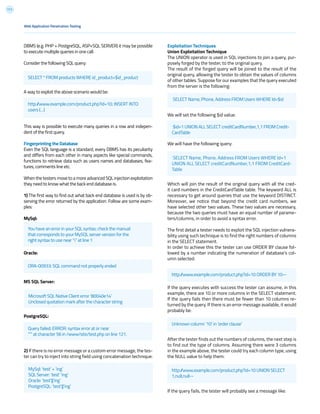 111
Exploitation Techniques
Union Exploitation Technique
The UNION operator is used in SQL injections to join a query, pur-
posely forged by the tester, to the original query.
The result of the forged query will be joined to the result of the
original query, allowing the tester to obtain the values of columns
of other tables. Suppose for our examples that the query executed
from the server is the following:
We will set the following $id value:
We will have the following query:
Which will join the result of the original query with all the cred-
it card numbers in the CreditCardTable table. The keyword ALL is
necessary to get around queries that use the keyword DISTINCT.
Moreover, we notice that beyond the credit card numbers, we
have selected other two values. These two values are necessary,
because the two queries must have an equal number of parame-
ters/columns, in order to avoid a syntax error.
The first detail a tester needs to exploit the SQL injection vulnera-
bility using such technique is to find the right numbers of columns
in the SELECT statement.
In order to achieve this the tester can use ORDER BY clause fol-
lowed by a number indicating the numeration of database’s col-
umn selected:
If the query executes with success the tester can assume, in this
example, there are 10 or more columns in the SELECT statement.
If the query fails then there must be fewer than 10 columns re-
turned by the query. If there is an error message available, it would
probably be:
After the tester finds out the numbers of columns, the next step is
to find out the type of columns. Assuming there were 3 columns
in the example above, the tester could try each column type, using
the NULL value to help them:
If the query fails, the tester will probably see a message like:
DBMS (e.g. PHP + PostgreSQL, ASP+SQL SERVER) it may be possible
to execute multiple queries in one call.
Consider the following SQL query:
A way to exploit the above scenario would be:
This way is possible to execute many queries in a row and indepen-
dent of the first query.
Fingerprinting the Database
Even the SQL language is a standard, every DBMS has its peculiarity
and differs from each other in many aspects like special commands,
functions to retrieve data such as users names and databases, fea-
tures, comments line etc.
When the testers move to a more advanced SQL injection exploitation
they need to know what the back end database is.
1) The first way to find out what back end database is used is by ob-
serving the error returned by the application. Follow are some exam-
ples:
MySql:
Oracle:
MS SQL Server:
PostgreSQL:
2) If there is no error message or a custom error message, the tes-
ter can try to inject into string field using concatenation technique:
Web Application Penetration Testing
SELECT * FROM products WHERE id_product=$id_product
http://www.example.com/product.php?id=10 ORDER BY 10--
Unknown column ‘10’ in ‘order clause’
http://www.example.com/product.php?id=10 UNION SELECT
1,null,null--
$id=1 UNION ALL SELECT creditCardNumber,1,1 FROM Credit-
CardTable
SELECT Name, Phone, Address FROM Users WHERE Id=$id
SELECT Name, Phone, Address FROM Users WHERE Id=1
UNION ALL SELECT creditCardNumber,1,1 FROM CreditCard-
Table
You have an error in your SQL syntax; check the manual
that corresponds to your MySQL server version for the
right syntax to use near ‘’’ at line 1
ORA-00933: SQL command not properly ended
Microsoft SQL Native Client error ‘80040e14’
Unclosed quotation mark after the character string
Query failed: ERROR: syntax error at or near
“’” at character 56 in /www/site/test.php on line 121.
MySql: ‘test’ + ‘ing’
SQL Server: ‘test’ ‘ing’
Oracle: ‘test’||’ing’
PostgreSQL: ‘test’||’ing’
http://www.example.com/product.php?id=10; INSERT INTO
users (…)
 