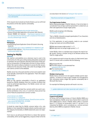 119
If this request returns books by Charles Dickens, you’ve confirmed
the presence of the SQL injection vulnerability.
Tools
• SQLInjector -
http://www.databasesecurity.com/sql-injector.htm
• Orascan (Oracle Web Application VA scanner), NGS SQuirreL
(Oracle RDBMS VA Scanner) - http://www.nccgroup.com/en/
our-services/security-testing-audit-compliance/information-
security-software/ngs-orascan/
References
Whitepapers
• Hackproofing Oracle Application Server (A Guide to Securing
Oracle 9) -
http://www.itsec.gov.cn/docs/20090507151158287612.pdf
• Oracle PL/SQL Injection - http://www.databasesecurity.com/
oracle/oracle-plsql-2.pdf
Testing for MySQL
Summary
SQL Injection vulnerabilities occur whenever input is used in the
construction of a SQL query without being adequately constrained
or sanitized. The use of dynamic SQL (the construction of SQL que-
ries by concatenation of strings) opens the door to these vulnera-
bilities. SQL injection allows an attacker to access the SQL servers.
It allows for the execution of SQL code under the privileges of the
user used to connect to the database.
MySQL server has a few particularities so that some exploits need
to be specially customized for this application. That’s the subject
of this section.
How to Test
When an SQL injection vulnerability is found in an application
backed by a MySQL database, there are a number of attacks that
could be performed depending on the MySQL version and user
privileges on DBMS.
MySQL comes with at least four versions which are used in pro-
duction worldwide, 3.23.x, 4.0.x, 4.1.x and 5.0.x. Every version has
a set of features proportional to version number.
• From Version 4.0: UNION
• From Version 4.1: Subqueries
• From Version 5.0: Stored procedures, Stored functions and the
view named INFORMATION_SCHEMA
• From Version 5.0.2: Triggers
It should be noted that for MySQL versions before 4.0.x, only
Boolean or time-based Blind Injection attacks could be used, since
the subquery functionality or UNION statements were not imple-
mented.
From now on, we will assume that there is a classic SQL injection
vulnerability, which can be triggered by a request similar to the the
one described in the Section on Testing for SQL Injection.
The Single Quotes Problem
Before taking advantage of MySQL features, it has to be taken in
consideration how strings could be represented in a statement, as
often web applications escape single quotes.
MySQL quote escaping is the following:
‘A string with ’quotes’’
That is, MySQL interprets escaped apostrophes (’) as characters
and not as metacharacters.
So if the application, to work properly, needs to use constant
strings, two cases are to be differentiated:
[1] Web app escapes single quotes (‘ => ’)
[2] Web app does not escape single quotes (‘ => ‘)
Under MySQL, there is a standard way to bypass the need of sin-
gle quotes, having a constant string to be declared without the
need for single quotes.
Let’s suppose we want to know the value of a field named ‘pass-
word’ in a record, with a condition like the following:
[1] password like ‘A%’
[2] The ASCII values in a concatenated hex:
password LIKE 0x4125
[3] The char() function:
password LIKE CHAR(65,37)
Multiple mixed queries:
MySQL library connectors do not support multiple queries sepa-
rated by ‘;’ so there’s no way to inject multiple non-homogeneous
SQL commands inside a single SQL injection vulnerability like in
Microsoft SQL Server.
For example the following injection will result in an error:
Information gathering
Fingerprinting MySQL
Of course, the first thing to know is if there’s MySQL DBMS as a
back end database. MySQL server has a feature that is used to let
other DBMS ignore a clause in MySQL dialect. When a comment
block (‘/**/’) contains an exclamation mark (‘/*! sql here*/’) it is
interpreted by MySQL, and is considered as a normal comment
block by other DBMS as explained in MySQL manual.
Example:
Web Application Penetration Testing
http://www.example.com/pls/bookstore/books.search?au-
thor=DICK’||’ENS
http://www.example.com/page.php?id=2
1 ; update tablename set code=’javascript code’ where 1 --
1 /*! and 1=0 */
 
