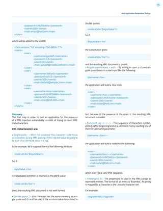 134
double quotes.
So if:
the substitution gives:
and the resulting XML document is invalid.
• Angular parentheses: > and < - By adding an open or closed an-
gular parenthesis in a user input like the following:
the application will build a new node:
but, because of the presence of the open ‘<’, the resulting XML
document is invalid.
• Comment tag: <!--/--> - This sequence of characters is inter-
preted as the beginning/end of a comment. So by injecting one of
them in Username parameter:
the application will build a node like the following:
which won’t be a valid XML sequence.
• Ampersand: & - The ampersand is used in the XML syntax to
represent entities. The format of an entity is ‘&symbol;’. An entity
is mapped to a character in the Unicode character set.
For example:
Web Application Penetration Testing
which will be added to the xmlDB:
Discovery
The first step in order to test an application for the presence
of a XML Injection vulnerability consists of trying to insert XML
metacharacters.
XML metacharacters are:
• Single quote: ‘ - When not sanitized, this character could throw
an exception during XML parsing, if the injected value is going to
be part of an attribute value in a tag.
As an example, let’s suppose there is the following attribute
So, if:
is instantiated and then is inserted as the attrib value:
then, the resulting XML document is not well formed.
• Double quote: “ - this character has the same meaning as sin-
gle quote and it could be used if the attribute value is enclosed in
<node attrib=’$inputValue’/>
inputValue = foo’
<node attrib=”$inputValue”/>
$inputValue = foo”
<node attrib=”foo””/>
Username = foo<
Username = foo<!--
<tagnode><</tagnode>
<user>
<username>foo<!--</username>
<password>Un6R34kb!e</password>
<userid>500</userid>
<mail>s4tan@hell.com</mail>
</user>
<user>
<username>foo<</username>
<password>Un6R34kb!e</password>
<userid>500</userid>
<mail>s4tan@hell.com</mail>
</user>
<node attrib=’foo’’/>
	<password>Un6R34kb!e</password>
	<userid>500</userid>
	<mail>s4tan@hell.com</mail>
</user>
<?xml version=”1.0” encoding=”ISO-8859-1”?>
<users>
	<user>
		<username>gandalf</username>
		<password>!c3</password>
		<userid>0</userid>
		<mail>gandalf@middleearth.com</mail>
	</user>
	<user>
		<username>Stefan0</username>
		<password>w1s3c</password>
		<userid>500</userid>
		<mail>Stefan0@whysec.hmm</mail>
	</user>
	<user>
		<username>tony</username>
		<password>Un6R34kb!e</password>
		<userid>500</userid>
		<mail>s4tan@hell.com</mail>
	</user>
</users>
 