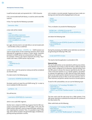 135
Web Application Penetration Testing
is well formed and valid, and represents the ‘<’ ASCII character.
If ‘&’ is not encoded itself with &amp;, it could be used to test XML
injection.
In fact, if an input like the following is provided:
a new node will be created:
but, again, the document is not valid: &foo is not terminated with
‘;’ and the &foo; entity is undefined.
• CDATA section delimiters: <![CDATA[ / ]]> - CDATA sections are
used to escape blocks of text containing characters which would
otherwise be recognized as markup. In other words, characters
enclosed in a CDATA section are not parsed by an XML parser.
For example, if there is the need to represent the string ‘<foo>’
inside a text node, a CDATA section may be used:
so that ‘<foo>’ won’t be parsed as markup and will be considered
as character data.
If a node is built in the following way:
the tester could try to inject the end CDATA string ‘]]>’ in order to
try to invalidate the XML document.
this will become:
which is not a valid XML fragment.
Another test is related to CDATA tag. Suppose that the XML doc-
ument is processed to generate an HTML page. In this case, the
CDATA section delimiters may be simply eliminated, without fur-
ther inspecting their contents. Then, it is possible to inject HTML
tags, which will be included in the generated page, completely by-
passing existing sanitization routines.
Let’s consider a concrete example. Suppose we have a node con-
taining some text that will be displayed back to the user.
Then, an attacker can provide the following input:
and obtain the following node:
During the processing, the CDATA section delimiters are eliminat-
ed, generating the following HTML code:
The result is that the application is vulnerable to XSS.
External Entity:
The set of valid entities can be extended by defining new entities.
If the definition of an entity is a URI, the entity is called an external
entity. Unless configured to do otherwise, external entities force
the XML parser to access the resource specified by the URI, e.g.,
a file on the local machine or on a remote systems. This behav-
ior exposes the application to XML eXternal Entity (XXE) attacks,
which can be used to perform denial of service of the local system,
gain unauthorized access to files on the local machine, scan re-
mote machines, and perform denial of service of remote systems.
To test for XXE vulnerabilities, one can use the following input:
This test could crash the web server (on a UNIX system), if the
XML parser attempts to substitute the entity with the contents of
the /dev/random file.
Other useful tests are the following:
Username = &foo
<username><![CDATA[<$userName]]></username>
userName = ]]>
<username><![CDATA[]]>]]></username>
<user>
<username>&foo</username>
<password>Un6R34kb!e</password>
<userid>500</userid>
<mail>s4tan@hell.com</mail>
</user>
<node>
<![CDATA[<foo>]]>
</node>
<html>
$HTMLCode
</html>
$HTMLCode = <![CDATA[<]]>script<![C-
DATA[>]]>alert(‘xss’)<![CDATA[<]]>/script<![CDATA[>]]>
<script>alert(‘XSS’)</script>
<html>
<![CDATA[<]]>script<![CDATA[>]]>alert(‘xss’)<![CDATA[<]]>/
script<![CDATA[>]]>
</html>
<?xml version=”1.0” encoding=”ISO-8859-1”?>
<!DOCTYPE foo [
<!ELEMENT foo ANY >
<!ENTITY xxe SYSTEM “file:///dev/random” >]><foo>&xxe;</
foo>
<?xml version=”1.0” encoding=”ISO-8859-1”?>
<!DOCTYPE foo [
<!ELEMENT foo ANY >
<!ENTITY xxe SYSTEM “file:///etc/passwd” >]><foo>&xxe;</
 