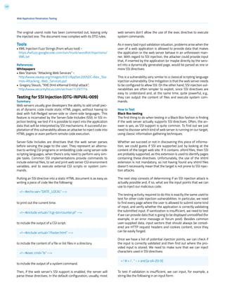 137
The original userid node has been commented out, leaving only
the injected one. The document now complies with its DTD rules.
Tools
• XML Injection Fuzz Strings (from wfuzz tool) -
https://wfuzz.googlecode.com/svn/trunk/wordlist/Injections/
XML.txt
References
Whitepapers
• Alex Stamos: “Attacking Web Services” -
http://www.owasp.org/images/d/d1/AppSec2005DC-Alex_Sta-
mos-Attacking_Web_Services.ppt
• Gregory Steuck, “XXE (Xml eXternal Entity) attack”,
http://www.securityfocus.com/archive/1/297714
Testing for SSI Injection (OTG-INPVAL-009)
Summary
Web servers usually give developers the ability to add small piec-
es of dynamic code inside static HTML pages, without having to
deal with full-fledged server-side or client-side languages. This
feature is incarnated by the Server-Side Includes (SSI). In SSI in-
jection testing, we test if it is possible to inject into the application
data that will be interpreted by SSI mechanisms. A successful ex-
ploitation of this vulnerability allows an attacker to inject code into
HTML pages or even perform remote code execution.
Server-Side Includes are directives that the web server parses
before serving the page to the user. They represent an alterna-
tive to writing CGI programs or embedding code using server-side
scripting languages, when there’s only need to perform very sim-
ple tasks. Common SSI implementations provide commands to
include external files, to set and print web server CGI environment
variables, and to execute external CGI scripts or system com-
mands.
Putting an SSI directive into a static HTML document is as easy as
writing a piece of code like the following:
to print out the current time.
to include the output of a CGI script.
to include the content of a file or list files in a directory.
to include the output of a system command.
Then, if the web server’s SSI support is enabled, the server will
parse these directives. In the default configuration, usually, most
web servers don’t allow the use of the exec directive to execute
system commands.
As in every bad input validation situation, problems arise when the
user of a web application is allowed to provide data that makes
the application or the web server behave in an unforeseen man-
ner. With regard to SSI injection, the attacker could provide input
that, if inserted by the application (or maybe directly by the serv-
er) into a dynamically generated page, would be parsed as one or
more SSI directives.
This is a vulnerability very similar to a classical scripting language
injection vulnerability. One mitigation is that the web server needs
to be configured to allow SSI. On the other hand, SSI injection vul-
nerabilities are often simpler to exploit, since SSI directives are
easy to understand and, at the same time, quite powerful, e.g.,
they can output the content of files and execute system com-
mands.
How to Test
Black Box testing
The first thing to do when testing in a Black Box fashion is finding
if the web server actually supports SSI directives. Often, the an-
swer is yes, as SSI support is quite common. To find out we just
need to discover which kind of web server is running on our target,
using classic information gathering techniques.
Whether we succeed or not in discovering this piece of informa-
tion, we could guess if SSI are supported just by looking at the
content of the target web site. If it contains .shtml files, then SSI
are probably supported, as this extension is used to identify pages
containing these directives. Unfortunately, the use of the shtml
extension is not mandatory, so not having found any shtml files
doesn’t necessarily mean that the target is not prone to SSI injec-
tion attacks.
The next step consists of determining if an SSI injection attack is
actually possible and, if so, what are the input points that we can
use to inject our malicious code.
The testing activity required to do this is exactly the same used to
test for other code injection vulnerabilities. In particular, we need
to find every page where the user is allowed to submit some kind
of input, and verify whether the application is correctly validating
the submitted input. If sanitization is insufficient, we need to test
if we can provide data that is going to be displayed unmodified (for
example, in an error message or forum post). Besides common
user-supplied data, input vectors that should always be consid-
ered are HTTP request headers and cookies content, since they
can be easily forged.
Once we have a list of potential injection points, we can check if
the input is correctly validated and then find out where the pro-
vided input is stored. We need to make sure that we can inject
characters used in SSI directives:
To test if validation is insufficient, we can input, for example, a
string like the following in an input form:
Web Application Penetration Testing
<!--#echo var=”DATE_LOCAL” -->
< ! # = / . “ - > and [a-zA-Z0-9]
<!--#include virtual=”/cgi-bin/counter.pl” -->
<!--#include virtual=”/footer.html” -->
<!--#exec cmd=”ls” -->
 