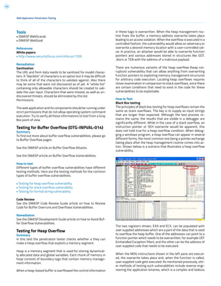 145
in these tags is overwritten. When the heap management rou-
tine frees the buffer, a memory address overwrite takes place
leading to an access violation. When the overflow is executed in a
controlled fashion, the vulnerability would allow an adversary to
overwrite a desired memory location with a user-controlled val-
ue. In practice, an attacker would be able to overwrite function
pointers and various addresses stored in structures like GOT,
.dtors or TEB with the address of a malicious payload.
There are numerous variants of the heap overflow (heap cor-
ruption) vulnerability that can allow anything from overwriting
function pointers to exploiting memory management structures
for arbitrary code execution. Locating heap overflows requires
closer examination in comparison to stack overflows, since there
are certain conditions that need to exist in the code for these
vulnerabilities to be exploitable.
How to Test
Black Box testing
The principles of black box testing for heap overflows remain the
same as stack overflows. The key is to supply as input strings
that are longer than expected. Although the test process re-
mains the same, the results that are visible in a debugger are
significantly different. While in the case of a stack overflow, an
instruction pointer or SEH overwrite would be apparent, this
does not hold true for a heap overflow condition. When debug-
ging a windows program, a heap overflow can appear in several
different forms, the most common one being a pointer exchange
taking place after the heap management routine comes into ac-
tion. Shown below is a scenario that illustrates a heap overflow
vulnerability.
The two registers shown, EAX and ECX, can be populated with
user supplied addresses which are a part of the data that is used
to overflow the heap buffer. One of the addresses can point to a
function pointer which needs to be overwritten, for example UEF
(Unhandled Exception filter), and the other can be the address of
user supplied code that needs to be executed.
When the MOV instructions shown in the left pane are execut-
ed, the overwrite takes place and, when the function is called,
user supplied code gets executed. As mentioned previously, oth-
er methods of testing such vulnerabilities include reverse engi-
neering the application binaries, which is a complex and tedious
Tools
• OWASP WebScarab
• OWASP WebGoat
References
White papers
• http://www.securityfocus.com/infocus/1709
Remediation
Sanitization
The URL and form data needs to be sanitized for invalid charac-
ters. A “blacklist” of characters is an option but it may be difficult
to think of all of the characters to validate against. Also there
may be some that were not discovered as of yet. A “white list”
containing only allowable characters should be created to vali-
date the user input. Characters that were missed, as well as un-
discovered threats, should be eliminated by this list.
Permissions
The web application and its components should be running under
strict permissions that do not allow operating system command
execution. Try to verify all these informations to test from a Gray
Box point of view
Testing for Buffer Overflow (OTG-INPVAL-014)
Summary
To find out more about buffer overflow vulnerabilities, please go
to Buffer Overflow pages.
See the OWASP article on Buffer Overflow Attacks.
See the OWASP article on Buffer Overflow Vulnerabilities.
How to test
Different types of buffer overflow vulnerabilities have different
testing methods. Here are the testing methods for the common
types of buffer overflow vulnerabilities.
• Testing for heap overflow vulnerability
• Testing for stack overflow vulnerability
• Testing for format string vulnerability
Code Review
See the OWASP Code Review Guide article on how to Review
Code for Buffer Overruns and Overflows Vulnerabilities.
Remediation
See the OWASP Development Guide article on how to Avoid Buf-
fer Overflow Vulnerabilities.
Testing for Heap Overflow
Summary
In this test the penetration tester checks whether a they can
make a Heap overflow that exploits a memory segment.
Heap is a memory segment that is used for storing dynamical-
ly allocated data and global variables. Each chunk of memory in
heap consists of boundary tags that contain memory manage-
ment information.
When a heap-based buffer is overflowed the control information
Web Application Penetration Testing
 
