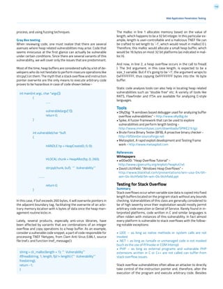 146
process, and using fuzzing techniques.
Gray Box testing
When reviewing code, one must realize that there are several
avenues where heap related vulnerabilities may arise. Code that
seems innocuous at the first glance can actually be vulnerable
under certain conditions. Since there are several variants of this
vulnerability, we will cover only the issues that are predominant.
Most of the time, heap buffers are considered safe by a lot of de-
velopers who do not hesitate to perform insecure operations like
strcpy( ) on them. The myth that a stack overflow and instruction
pointer overwrite are the only means to execute arbitrary code
proves to be hazardous in case of code shown below:-
In this case, if buf exceeds 260 bytes, it will overwrite pointers in
the adjacent boundary tag, facilitating the overwrite of an arbi-
trary memory location with 4 bytes of data once the heap man-
agement routine kicks in.
Lately, several products, especially anti-virus libraries, have
been affected by variants that are combinations of an integer
overflow and copy operations to a heap buffer. As an example,
consider a vulnerable code snippet, a part of code responsible for
processing TNEF filetypes, from Clam Anti Virus 0.86.1, source
file tnef.c and function tnef_message( ):
Web Application Penetration Testing
The malloc in line 1 allocates memory based on the value of
length, which happens to be a 32 bit integer. In this particular ex-
ample, length is user-controllable and a malicious TNEF file can
be crafted to set length to ‘-1’, which would result in malloc( 0 ).
Therefore, this malloc would allocate a small heap buffer, which
would be 16 bytes on most 32 bit platforms (as indicated in mal-
loc.h).
And now, in line 2, a heap overflow occurs in the call to fread(
). The 3rd argument, in this case length, is expected to be a
size_t variable. But if it’s going to be ‘-1’, the argument wraps to
0xFFFFFFFF, thus copying 0xFFFFFFFF bytes into the 16 byte
buffer.
Static code analysis tools can also help in locating heap related
vulnerabilities such as “double free” etc. A variety of tools like
RATS, Flawfinder and ITS4 are available for analyzing C-style
languages.
Tools
• OllyDbg: “A windows based debugger used for analyzing buffer
overflow vulnerabilities” - http://www.ollydbg.de
• Spike, A fuzzer framework that can be used to explore
vulnerabilities and perform length testing -
http://www.immunitysec.com/downloads/SPIKE2.9.tgz
• Brute Force Binary Tester (BFB), A proactive binary checker -
http://bfbtester.sourceforge.net
• Metasploit, A rapid exploit development and Testing frame
work - http://www.metasploit.com
References
Whitepapers
• w00w00: “Heap Overflow Tutorial” -
http://www.cgsecurity.org/exploit/heaptut.txt
• David Litchfield: “Windows Heap Overflows” -
http://www.blackhat.com/presentations/win-usa-04/bh-
win-04-litchfield/bh-win-04-litchfield.ppt
Testing for Stack Overflow
Summary
Stack overflows occur when variable size data is copied into fixed
length buffers located on the program stack without any bounds
checking. Vulnerabilities of this class are generally considered to
be of high severity since their exploitation would mostly permit
arbitrary code execution or Denial of Service. Rarely found in in-
terpreted platforms, code written in C and similar languages is
often ridden with instances of this vulnerability. In fact almost
every platform is vulnerable to stack overflows with the follow-
ing notable exceptions:
• J2EE – as long as native methods or system calls are not
invoked
• .NET – as long as /unsafe or unmanaged code is not invoked
(such as the use of P/Invoke or COM Interop)
• PHP – as long as external programs and vulnerable PHP
extensions written in C or C++ are not called can suffer from
stack overflow issues.
Stack overflow vulnerabilities often allow an attacker to directly
take control of the instruction pointer and, therefore, alter the
execution of the program and execute arbitrary code. Besides
int main(int argc, char *argv[])
	{
		……
		 vulnerable(argv[1]);		
		return 0;
	}
	 int vulnerable(char *buf)
	{
		
		 HANDLE hp = HeapCreate(0, 0, 0);	
	
		
		 HLOCAL chunk = HeapAlloc(hp, 0, 260);
		 strcpy(chunk, buf); ‘’’ Vulnerability’’’
……..
		return 0;
	}
string = cli_malloc(length + 1); ‘’’ Vulnerability’’’
if(fread(string, 1, length, fp) != length) {‘’’ Vulnerability’’’
free(string);
return -1;
}
 